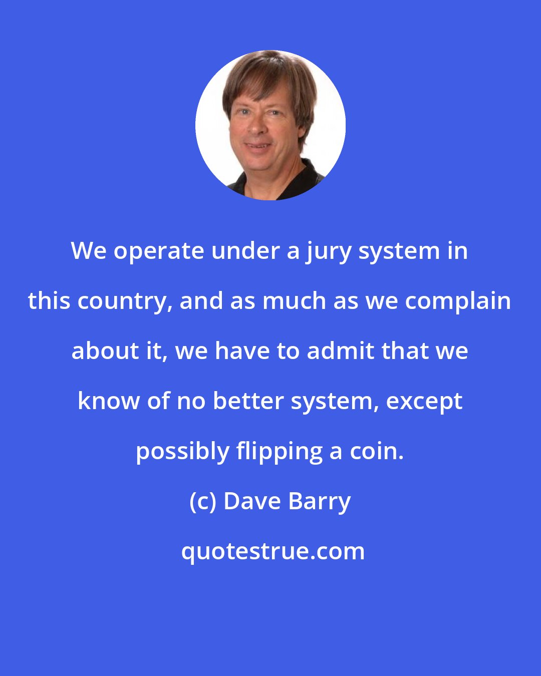 Dave Barry: We operate under a jury system in this country, and as much as we complain about it, we have to admit that we know of no better system, except possibly flipping a coin.