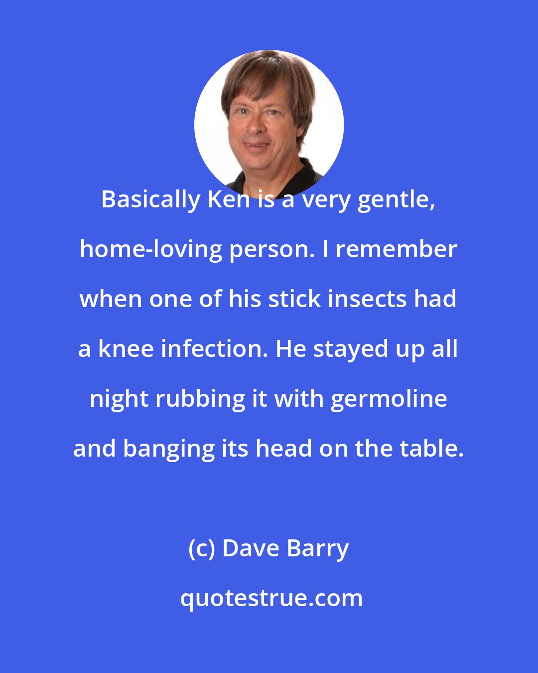 Dave Barry: Basically Ken is a very gentle, home-loving person. I remember when one of his stick insects had a knee infection. He stayed up all night rubbing it with germoline and banging its head on the table.
