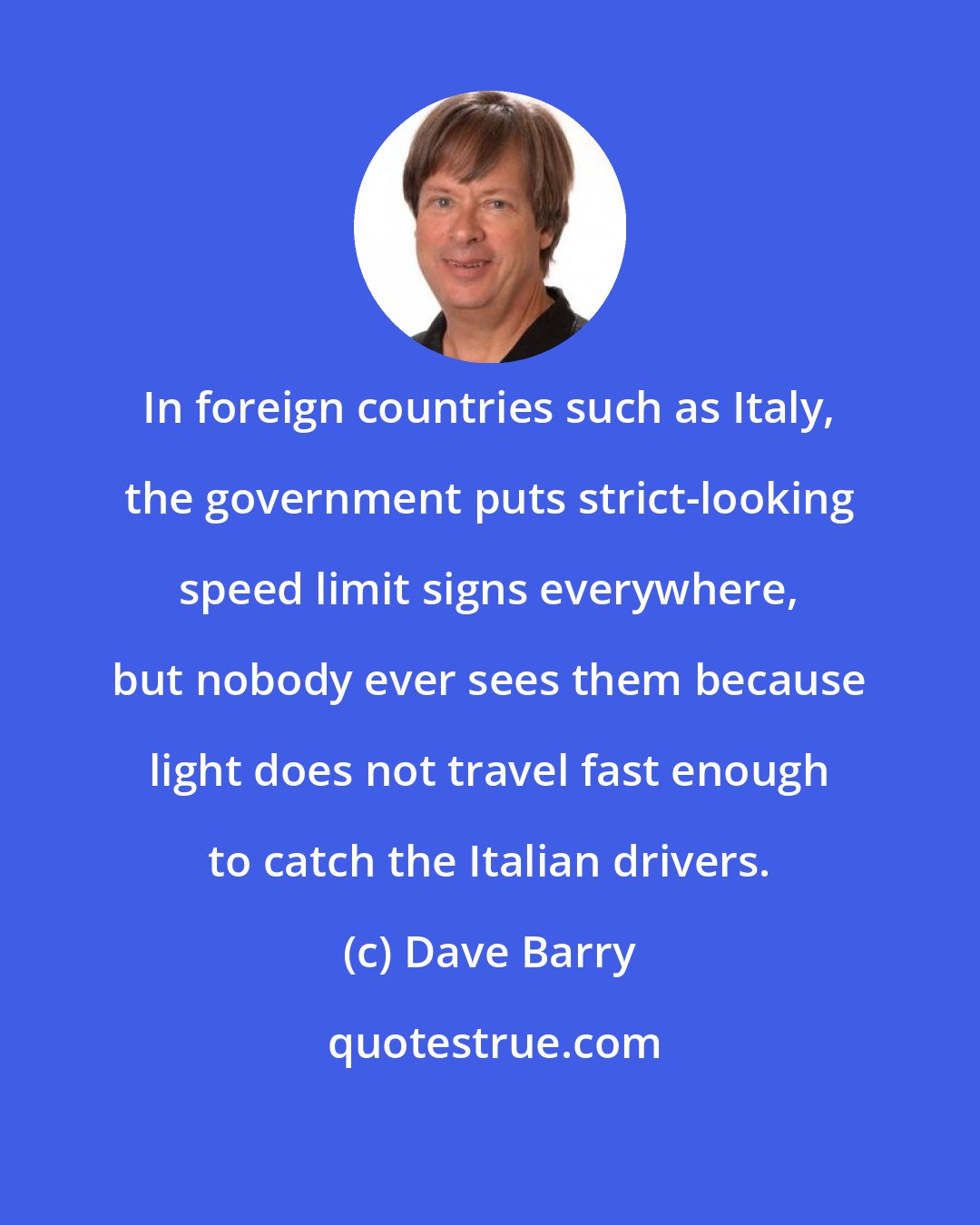 Dave Barry: In foreign countries such as Italy, the government puts strict-looking speed limit signs everywhere, but nobody ever sees them because light does not travel fast enough to catch the Italian drivers.