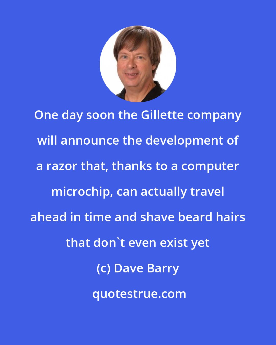Dave Barry: One day soon the Gillette company will announce the development of a razor that, thanks to a computer microchip, can actually travel ahead in time and shave beard hairs that don't even exist yet