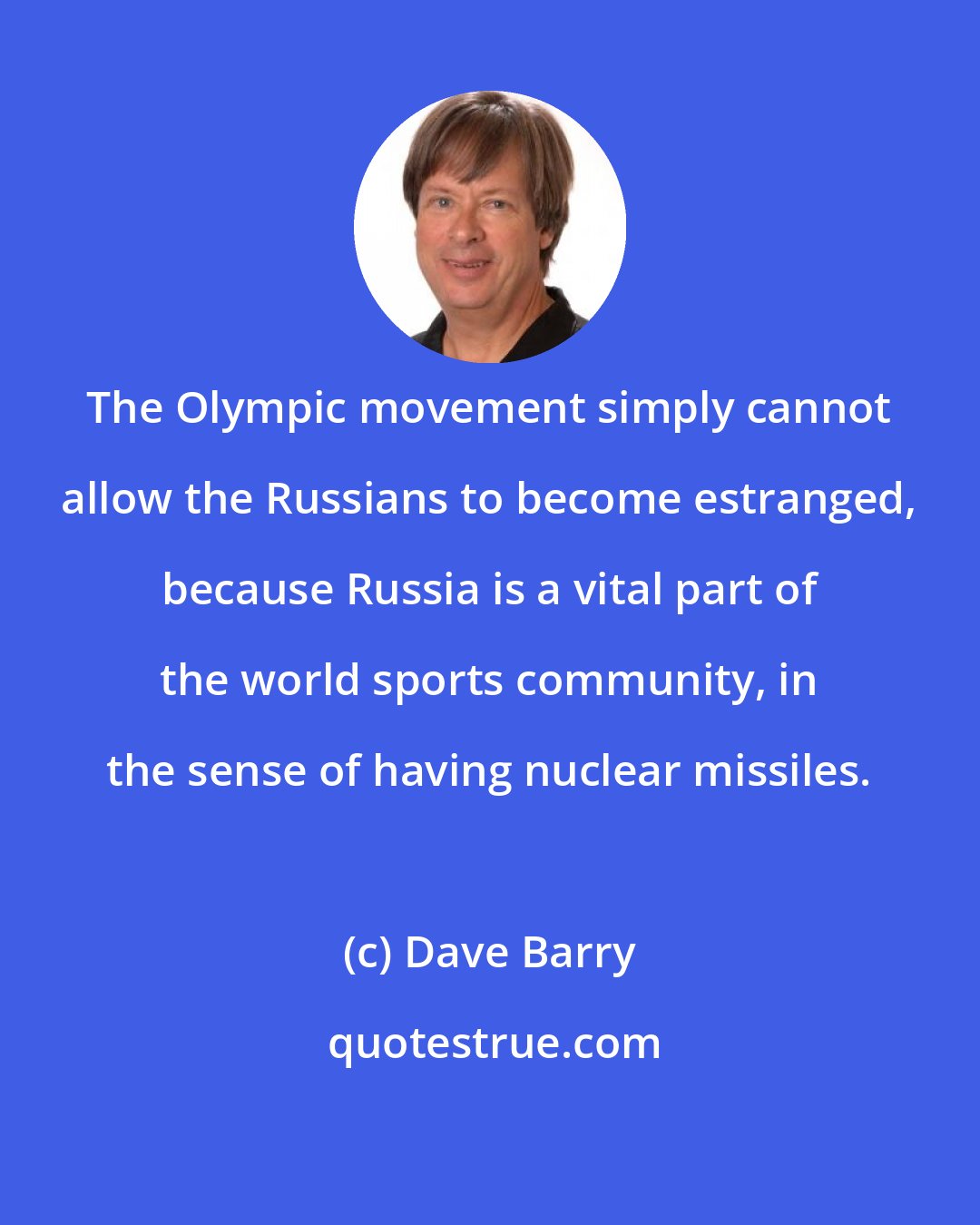 Dave Barry: The Olympic movement simply cannot allow the Russians to become estranged, because Russia is a vital part of the world sports community, in the sense of having nuclear missiles.