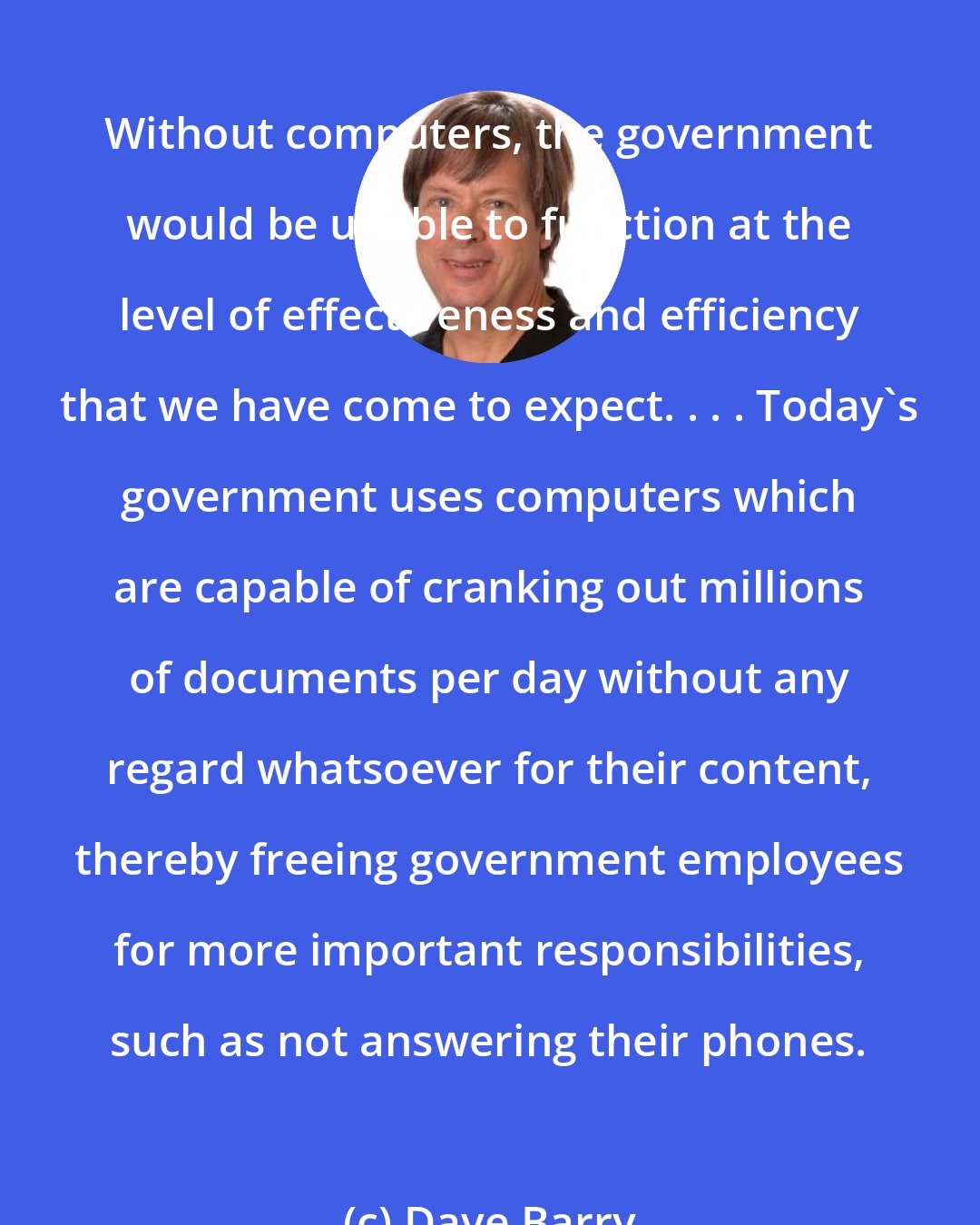Dave Barry: Without computers, the government would be unable to function at the level of effectiveness and efficiency that we have come to expect. . . . Today's government uses computers which are capable of cranking out millions of documents per day without any regard whatsoever for their content, thereby freeing government employees for more important responsibilities, such as not answering their phones.