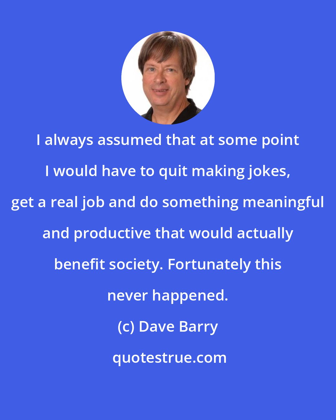 Dave Barry: I always assumed that at some point I would have to quit making jokes, get a real job and do something meaningful and productive that would actually benefit society. Fortunately this never happened.