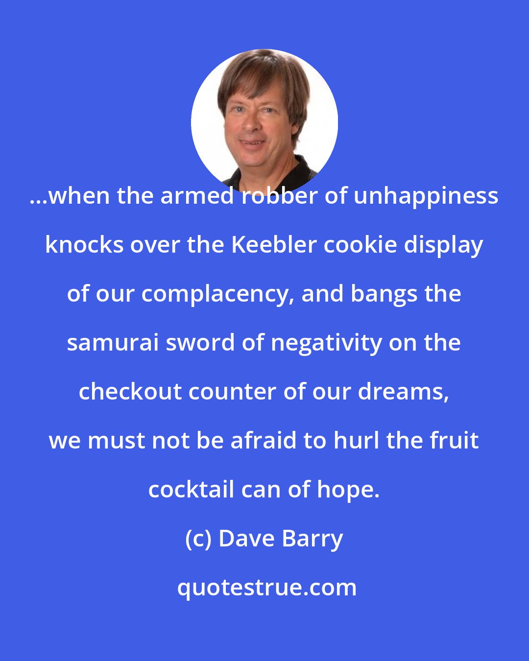 Dave Barry: ...when the armed robber of unhappiness knocks over the Keebler cookie display of our complacency, and bangs the samurai sword of negativity on the checkout counter of our dreams, we must not be afraid to hurl the fruit cocktail can of hope.