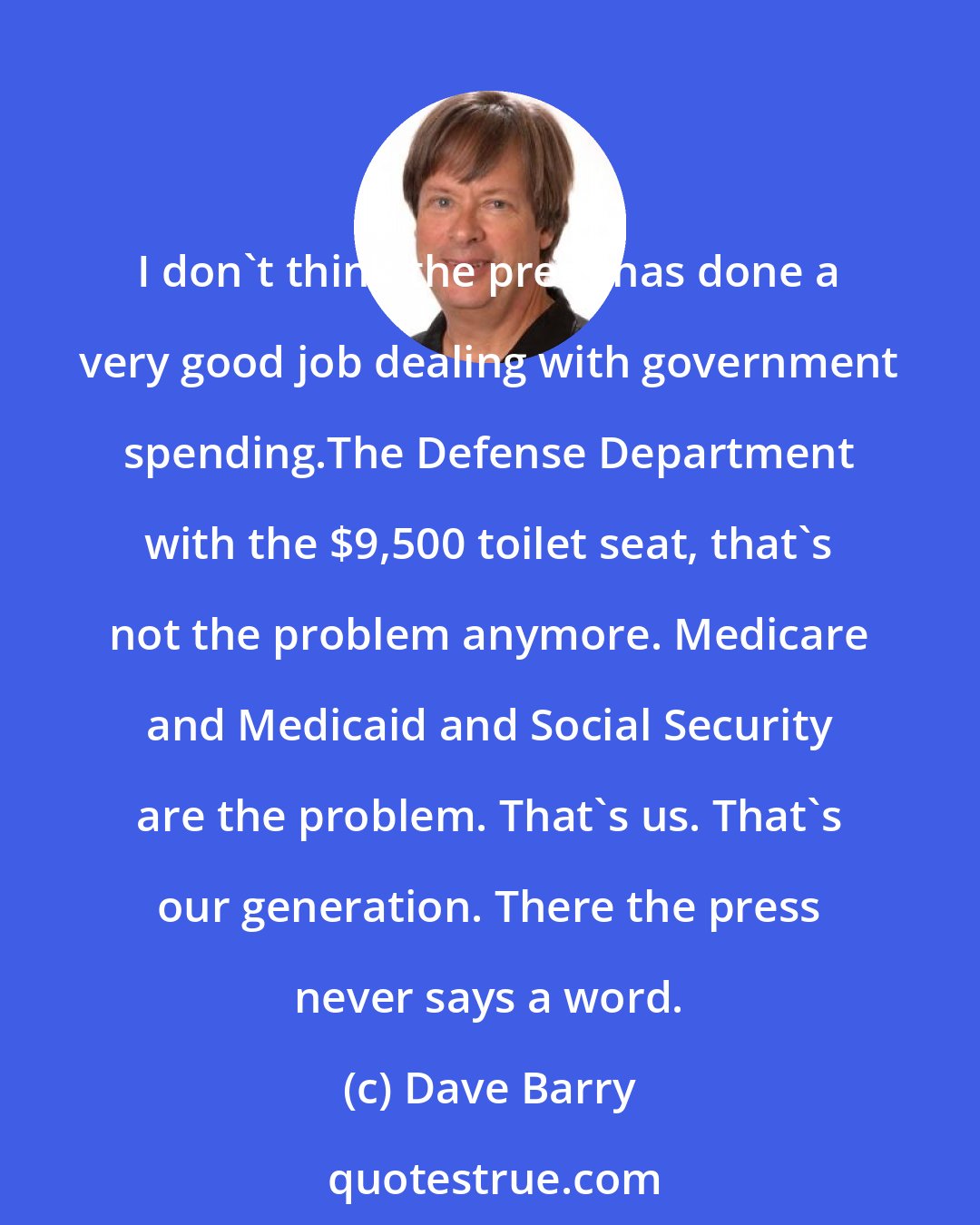 Dave Barry: I don't think the press has done a very good job dealing with government spending.The Defense Department with the $9,500 toilet seat, that's not the problem anymore. Medicare and Medicaid and Social Security are the problem. That's us. That's our generation. There the press never says a word.