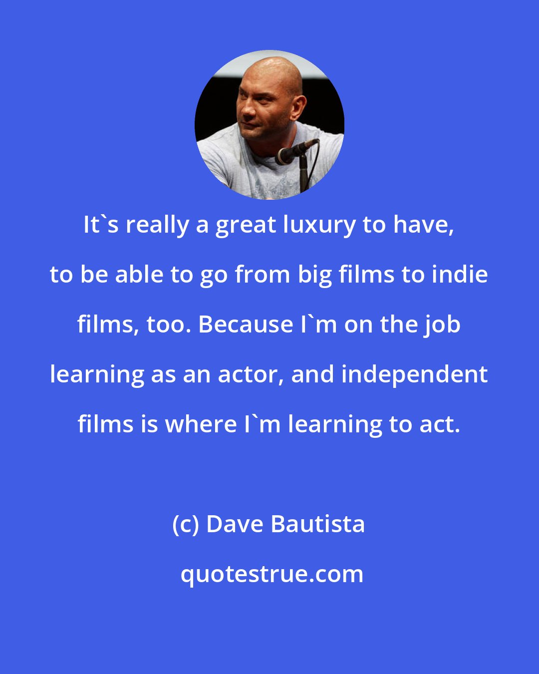 Dave Bautista: It's really a great luxury to have, to be able to go from big films to indie films, too. Because I'm on the job learning as an actor, and independent films is where I'm learning to act.