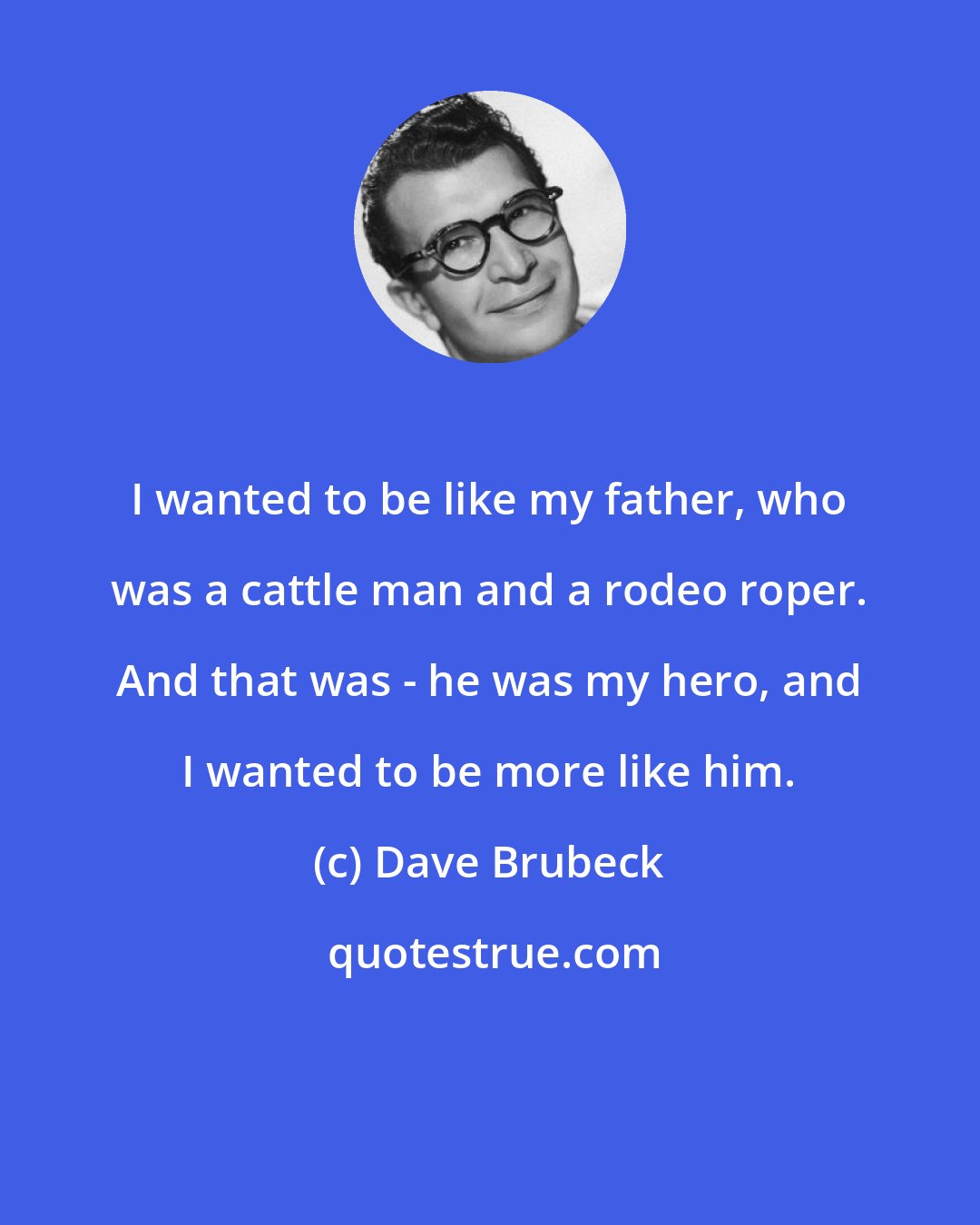 Dave Brubeck: I wanted to be like my father, who was a cattle man and a rodeo roper. And that was - he was my hero, and I wanted to be more like him.