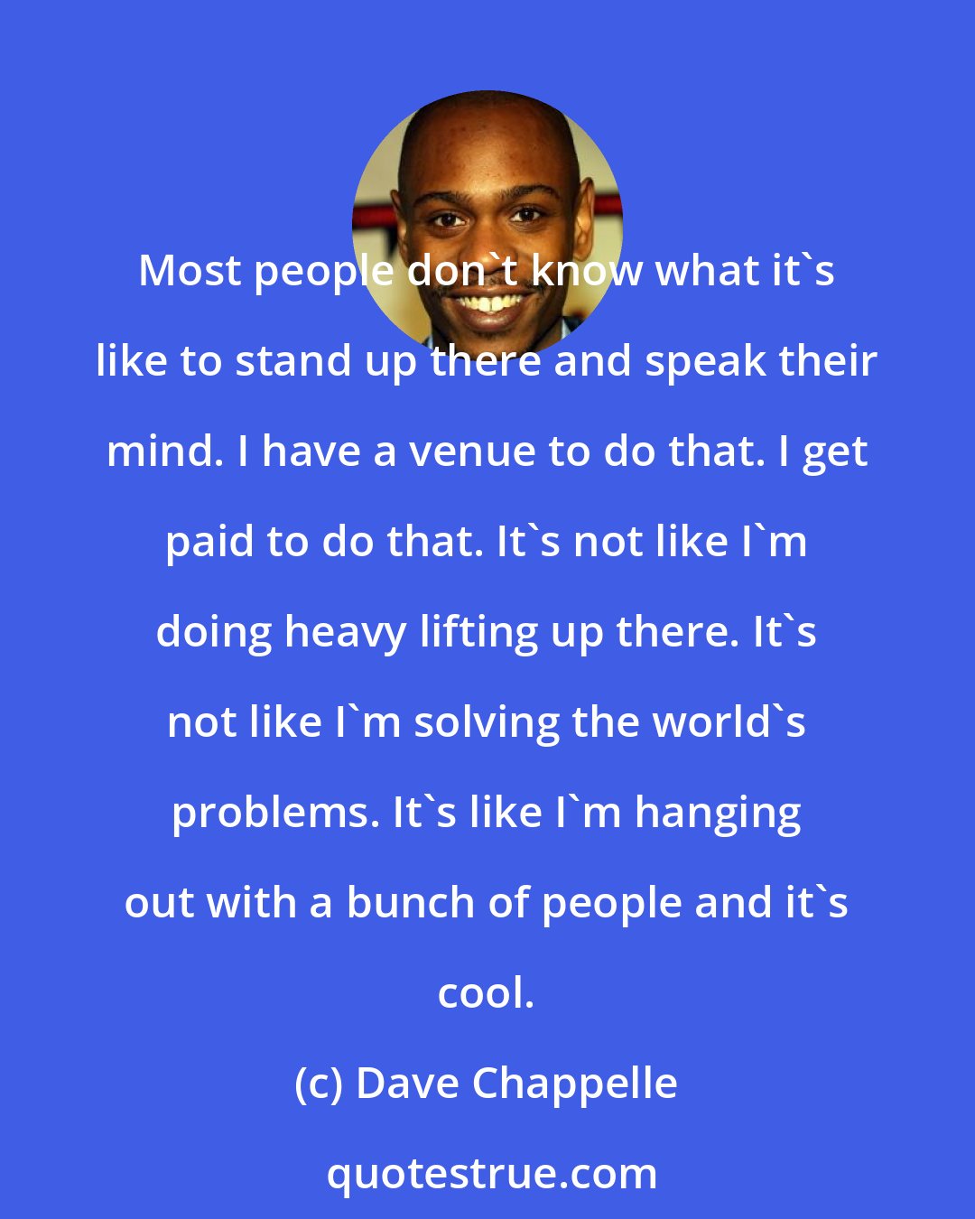 Dave Chappelle: Most people don't know what it's like to stand up there and speak their mind. I have a venue to do that. I get paid to do that. It's not like I'm doing heavy lifting up there. It's not like I'm solving the world's problems. It's like I'm hanging out with a bunch of people and it's cool.