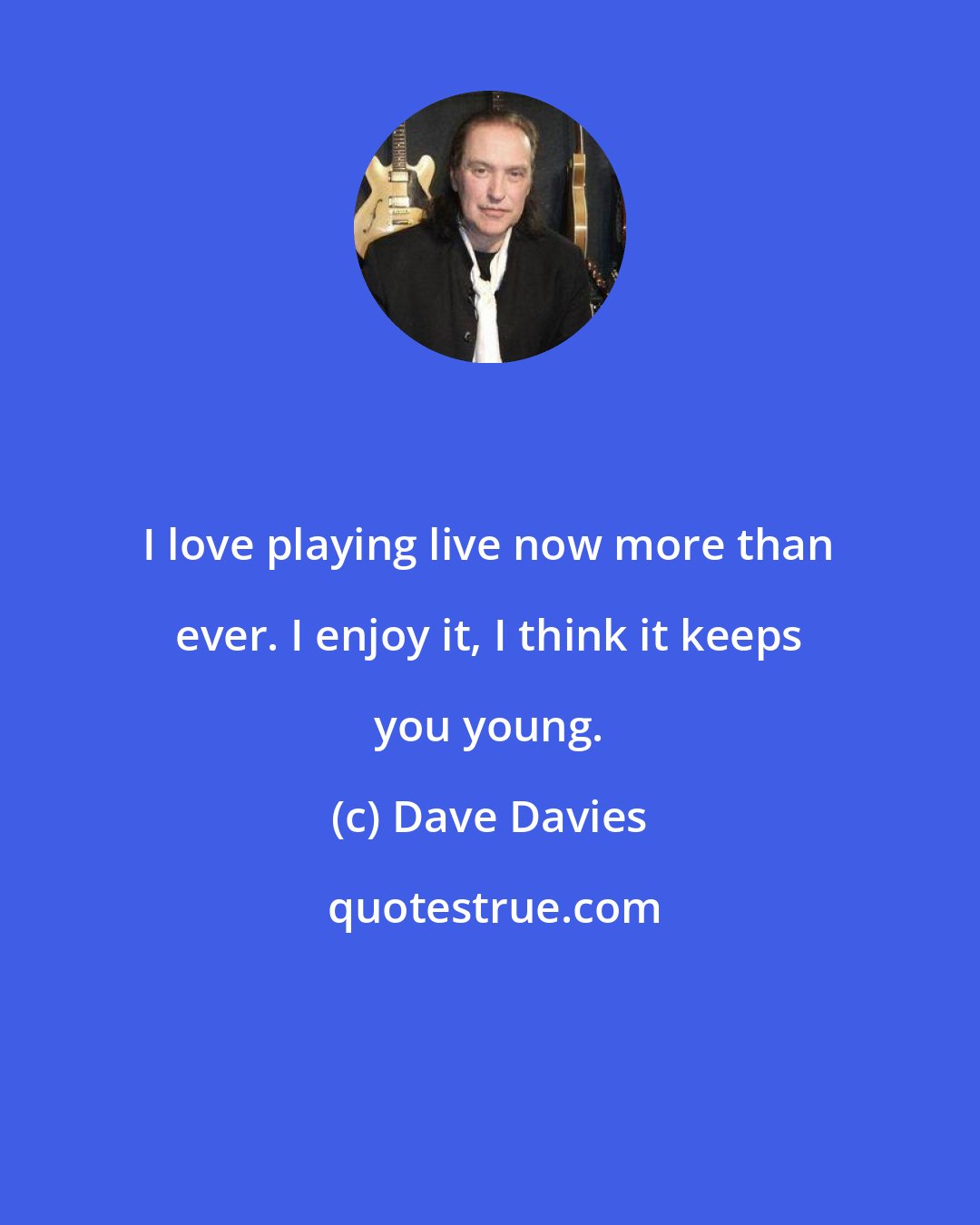 Dave Davies: I love playing live now more than ever. I enjoy it, I think it keeps you young.