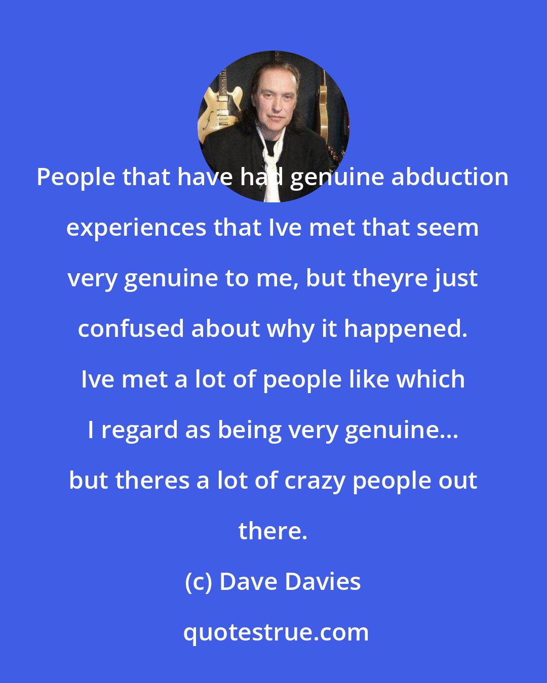 Dave Davies: People that have had genuine abduction experiences that Ive met that seem very genuine to me, but theyre just confused about why it happened. Ive met a lot of people like which I regard as being very genuine... but theres a lot of crazy people out there.