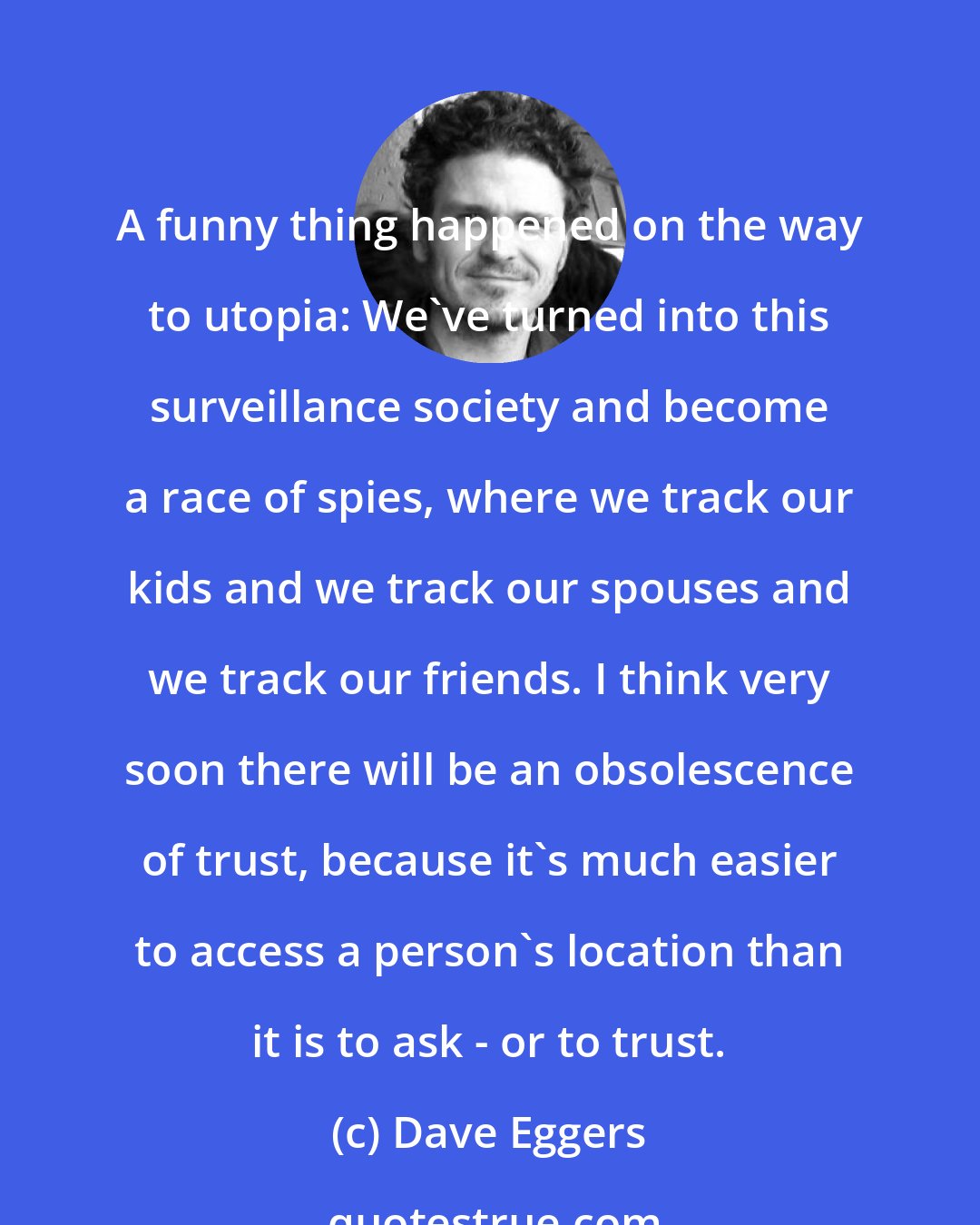 Dave Eggers: A funny thing happened on the way to utopia: We've turned into this surveillance society and become a race of spies, where we track our kids and we track our spouses and we track our friends. I think very soon there will be an obsolescence of trust, because it's much easier to access a person's location than it is to ask - or to trust.