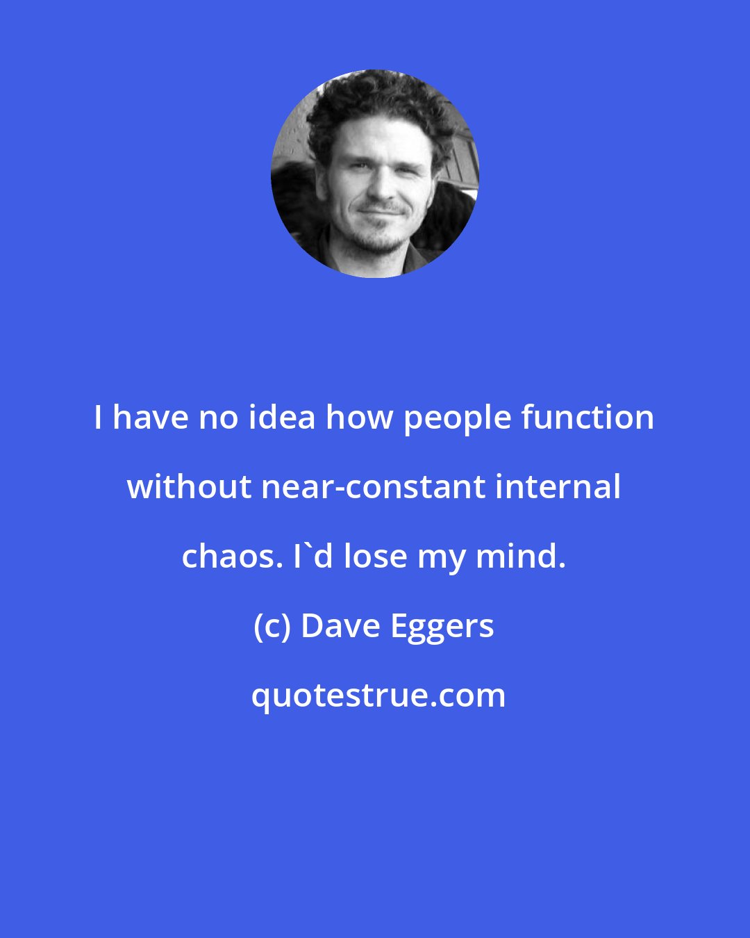 Dave Eggers: I have no idea how people function without near-constant internal chaos. I'd lose my mind.