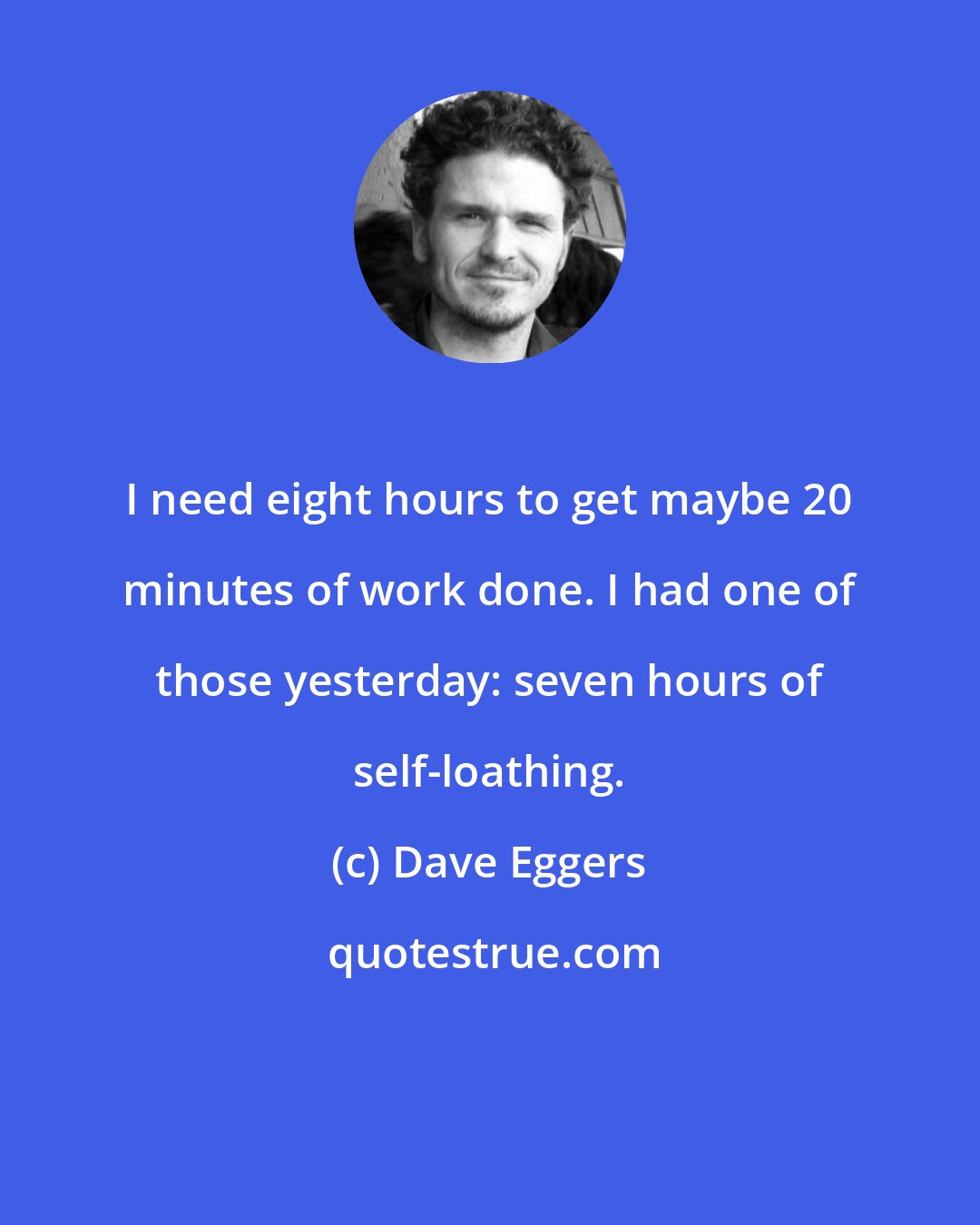 Dave Eggers: I need eight hours to get maybe 20 minutes of work done. I had one of those yesterday: seven hours of self-loathing.