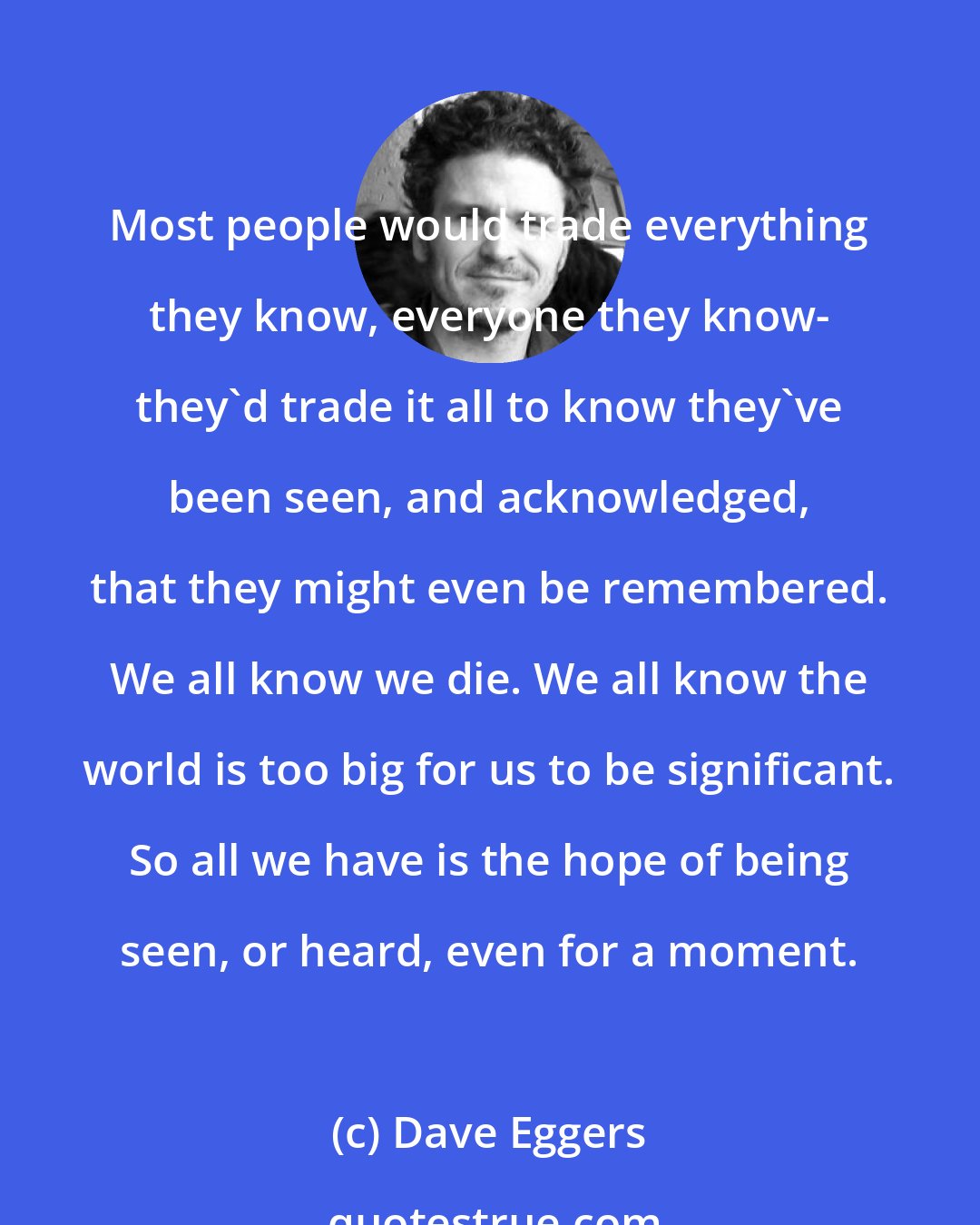 Dave Eggers: Most people would trade everything they know, everyone they know- they'd trade it all to know they've been seen, and acknowledged, that they might even be remembered. We all know we die. We all know the world is too big for us to be significant. So all we have is the hope of being seen, or heard, even for a moment.