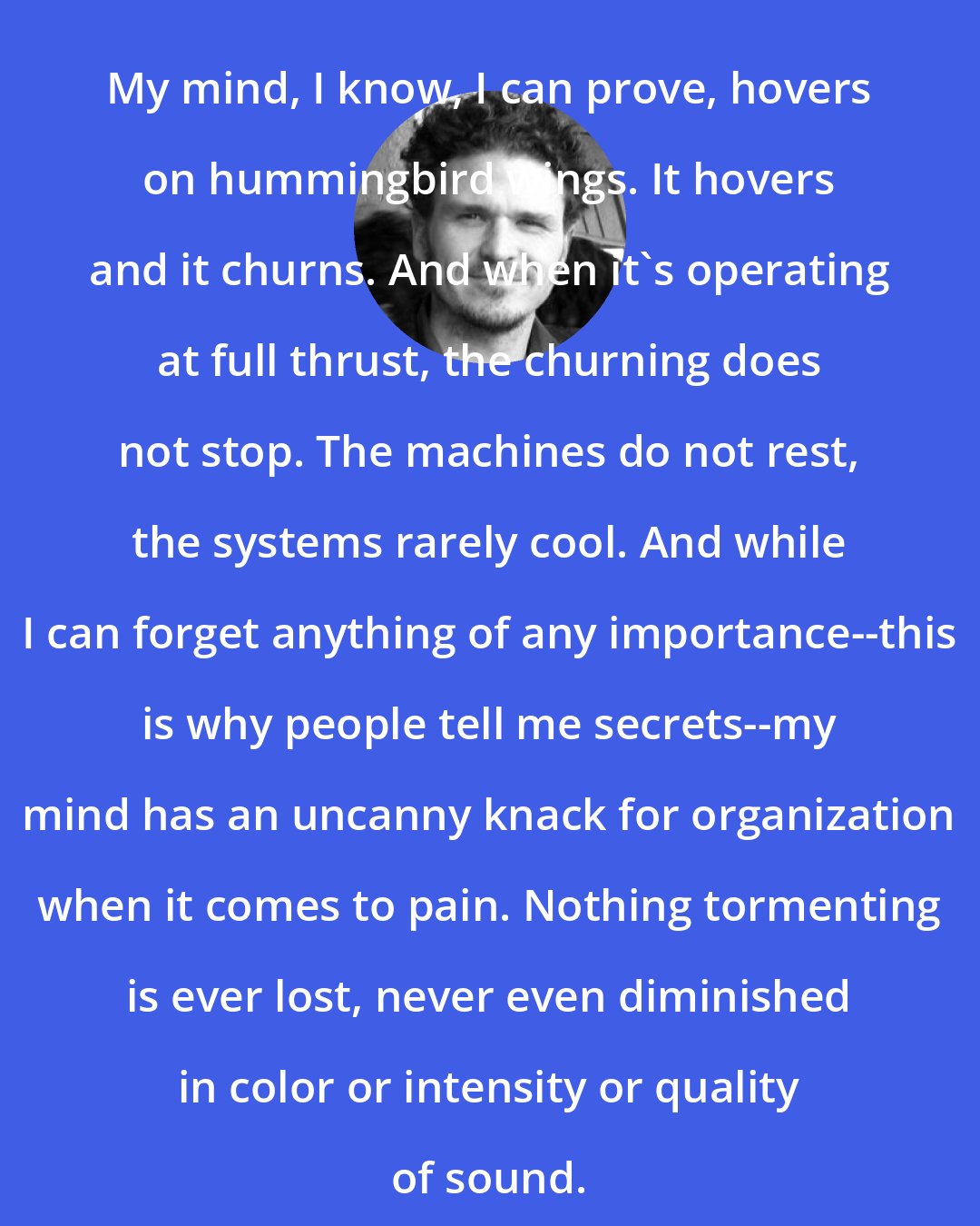 Dave Eggers: My mind, I know, I can prove, hovers on hummingbird wings. It hovers and it churns. And when it's operating at full thrust, the churning does not stop. The machines do not rest, the systems rarely cool. And while I can forget anything of any importance--this is why people tell me secrets--my mind has an uncanny knack for organization when it comes to pain. Nothing tormenting is ever lost, never even diminished in color or intensity or quality of sound.