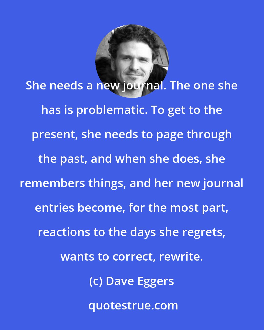 Dave Eggers: She needs a new journal. The one she has is problematic. To get to the present, she needs to page through the past, and when she does, she remembers things, and her new journal entries become, for the most part, reactions to the days she regrets, wants to correct, rewrite.