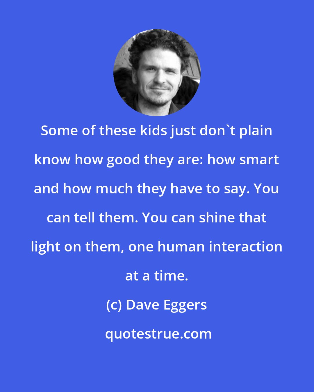 Dave Eggers: Some of these kids just don't plain know how good they are: how smart and how much they have to say. You can tell them. You can shine that light on them, one human interaction at a time.