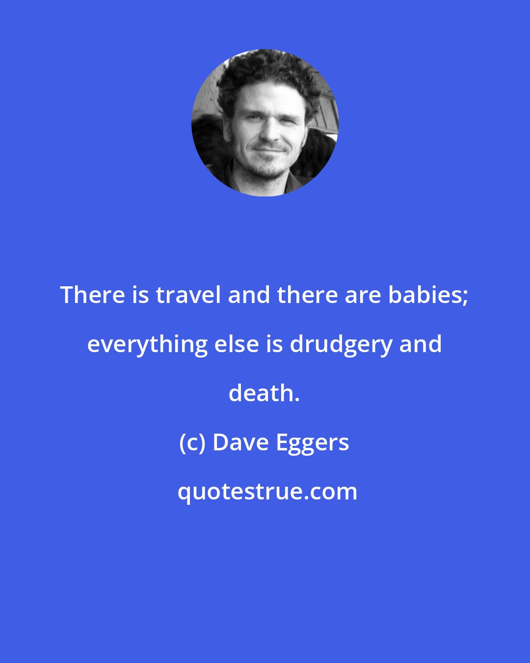 Dave Eggers: There is travel and there are babies; everything else is drudgery and death.