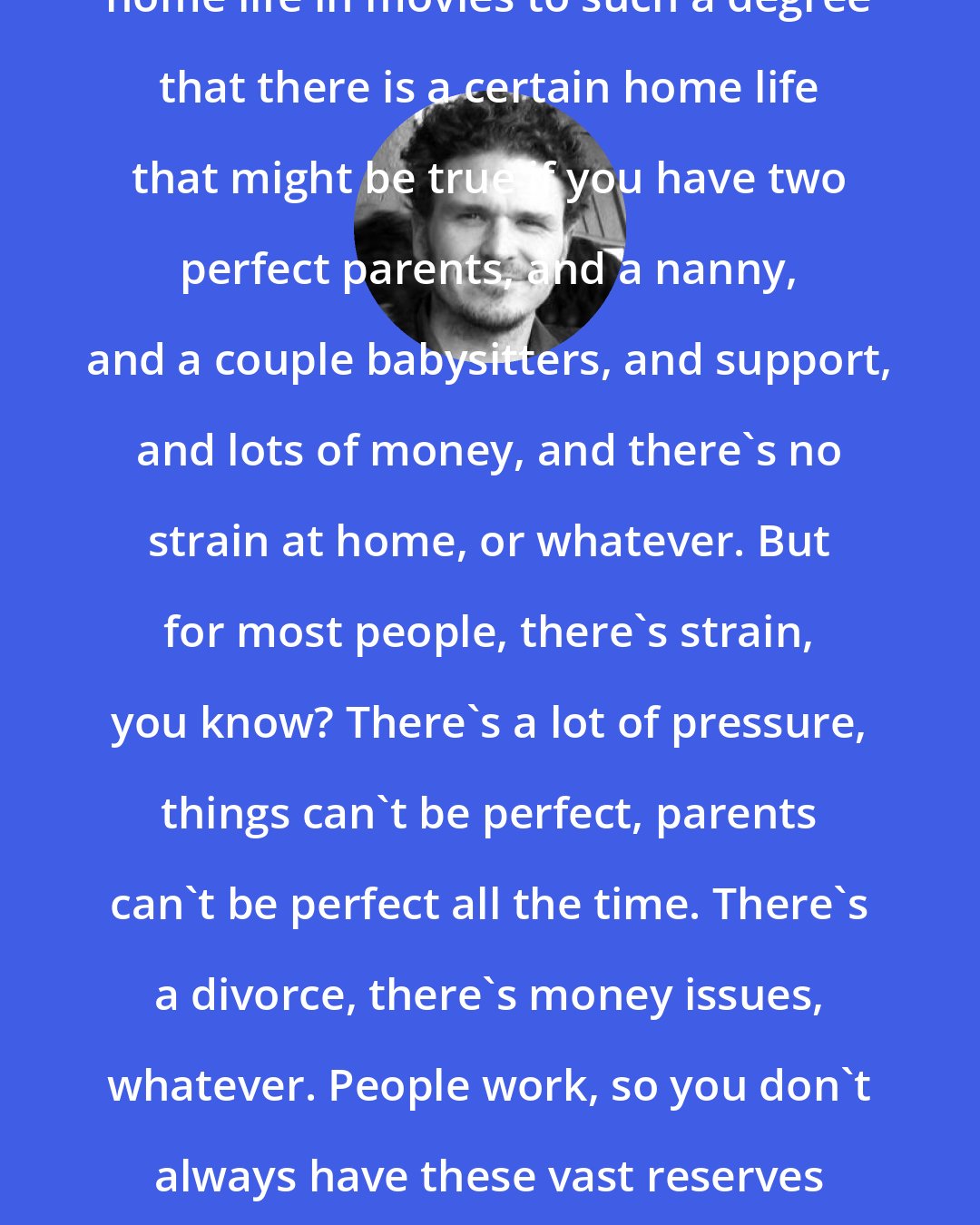 Dave Eggers: We're in an era where they've sanitized home life in movies to such a degree that there is a certain home life that might be true if you have two perfect parents, and a nanny, and a couple babysitters, and support, and lots of money, and there's no strain at home, or whatever. But for most people, there's strain, you know? There's a lot of pressure, things can't be perfect, parents can't be perfect all the time. There's a divorce, there's money issues, whatever. People work, so you don't always have these vast reserves of patience every time your kid goes crazy.