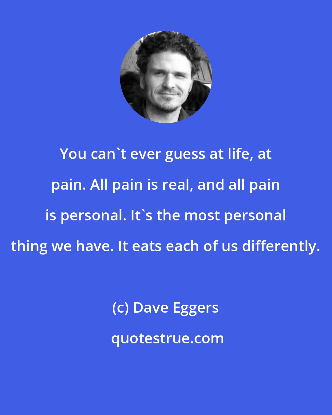 Dave Eggers: You can't ever guess at life, at pain. All pain is real, and all pain is personal. It's the most personal thing we have. It eats each of us differently.