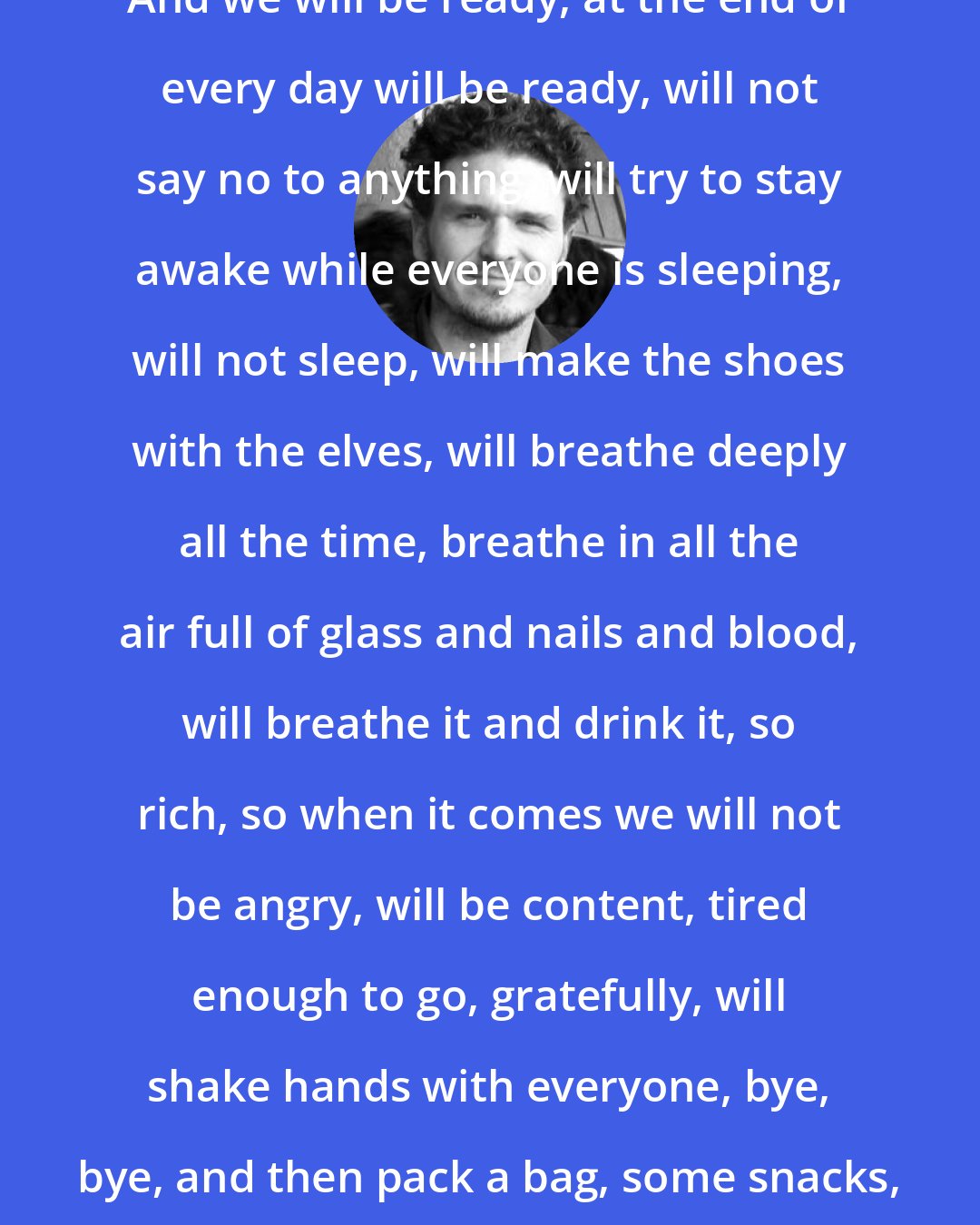 Dave Eggers: And we will be ready, at the end of every day will be ready, will not say no to anything, will try to stay awake while everyone is sleeping, will not sleep, will make the shoes with the elves, will breathe deeply all the time, breathe in all the air full of glass and nails and blood, will breathe it and drink it, so rich, so when it comes we will not be angry, will be content, tired enough to go, gratefully, will shake hands with everyone, bye, bye, and then pack a bag, some snacks, and go to the volcano.