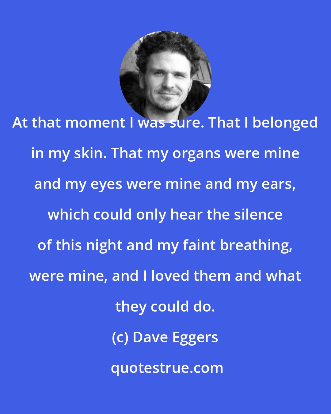 Dave Eggers: At that moment I was sure. That I belonged in my skin. That my organs were mine and my eyes were mine and my ears, which could only hear the silence of this night and my faint breathing, were mine, and I loved them and what they could do.