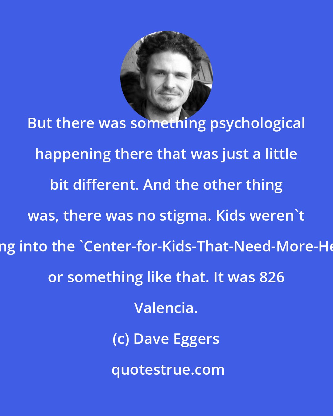 Dave Eggers: But there was something psychological happening there that was just a little bit different. And the other thing was, there was no stigma. Kids weren't going into the 'Center-for-Kids-That-Need-More-Help' or something like that. It was 826 Valencia.