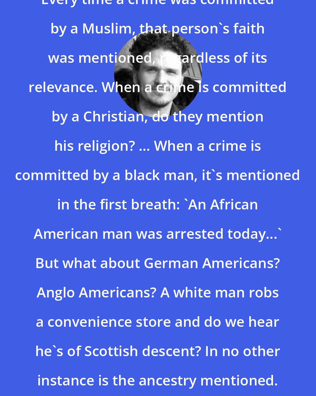 Dave Eggers: Every time a crime was committed by a Muslim, that person's faith was mentioned, regardless of its relevance. When a crime is committed by a Christian, do they mention his religion? ... When a crime is committed by a black man, it's mentioned in the first breath: 'An African American man was arrested today...' But what about German Americans? Anglo Americans? A white man robs a convenience store and do we hear he's of Scottish descent? In no other instance is the ancestry mentioned.