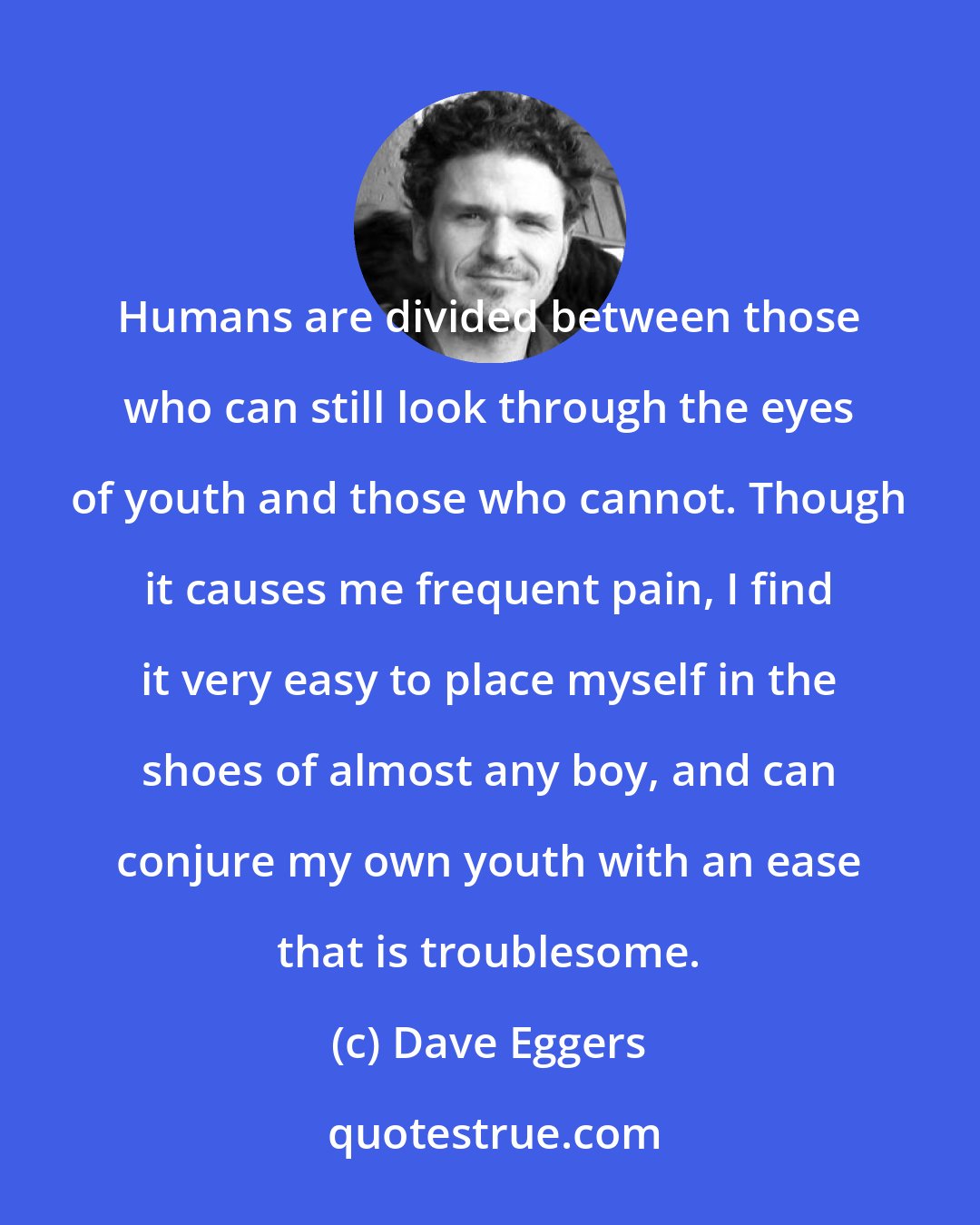 Dave Eggers: Humans are divided between those who can still look through the eyes of youth and those who cannot. Though it causes me frequent pain, I find it very easy to place myself in the shoes of almost any boy, and can conjure my own youth with an ease that is troublesome.