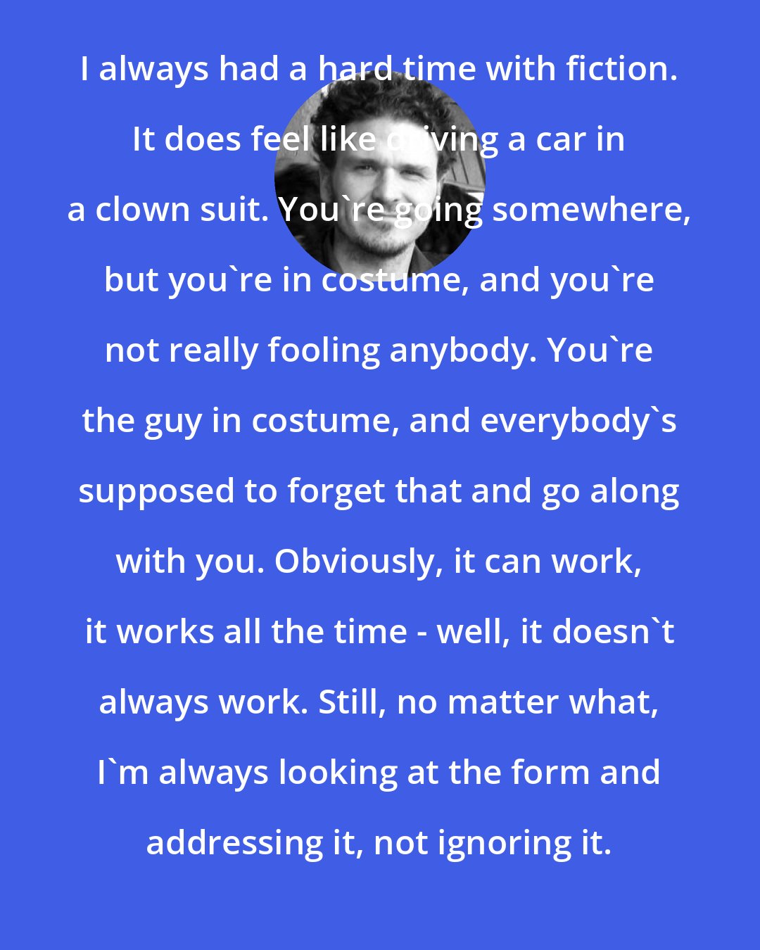 Dave Eggers: I always had a hard time with fiction. It does feel like driving a car in a clown suit. You're going somewhere, but you're in costume, and you're not really fooling anybody. You're the guy in costume, and everybody's supposed to forget that and go along with you. Obviously, it can work, it works all the time - well, it doesn't always work. Still, no matter what, I'm always looking at the form and addressing it, not ignoring it.