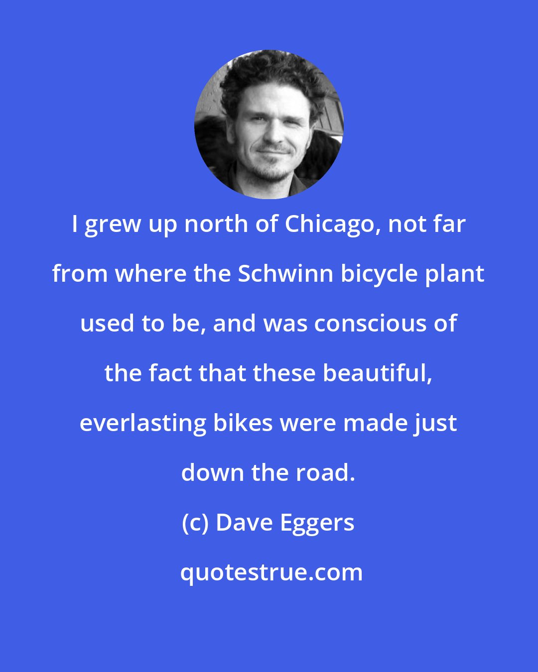 Dave Eggers: I grew up north of Chicago, not far from where the Schwinn bicycle plant used to be, and was conscious of the fact that these beautiful, everlasting bikes were made just down the road.