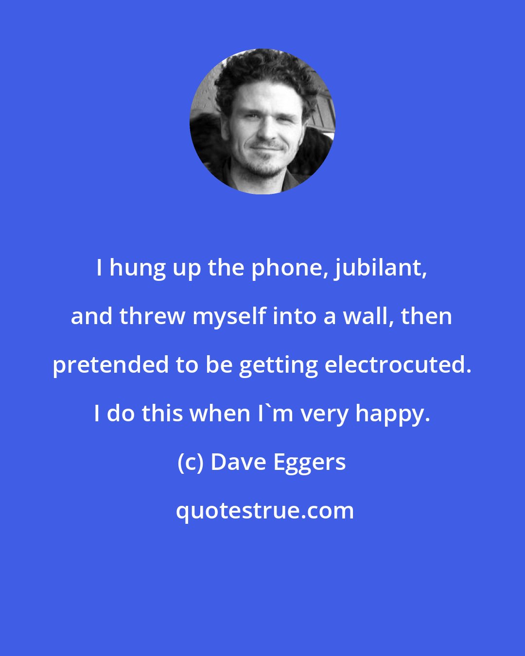 Dave Eggers: I hung up the phone, jubilant, and threw myself into a wall, then pretended to be getting electrocuted. I do this when I'm very happy.