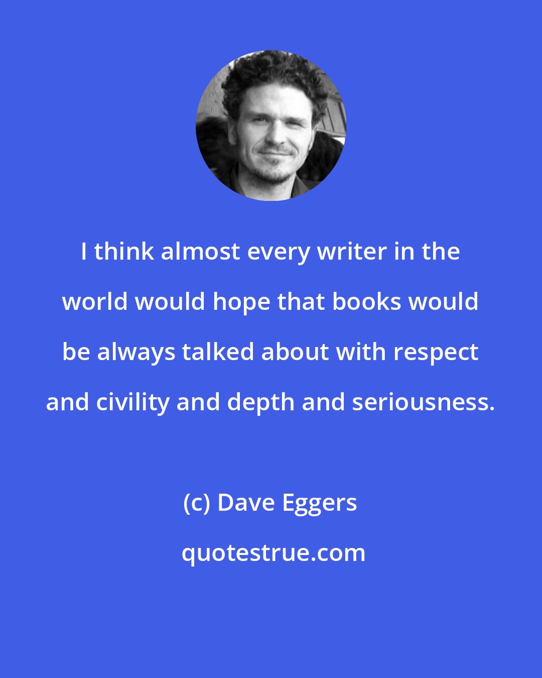 Dave Eggers: I think almost every writer in the world would hope that books would be always talked about with respect and civility and depth and seriousness.