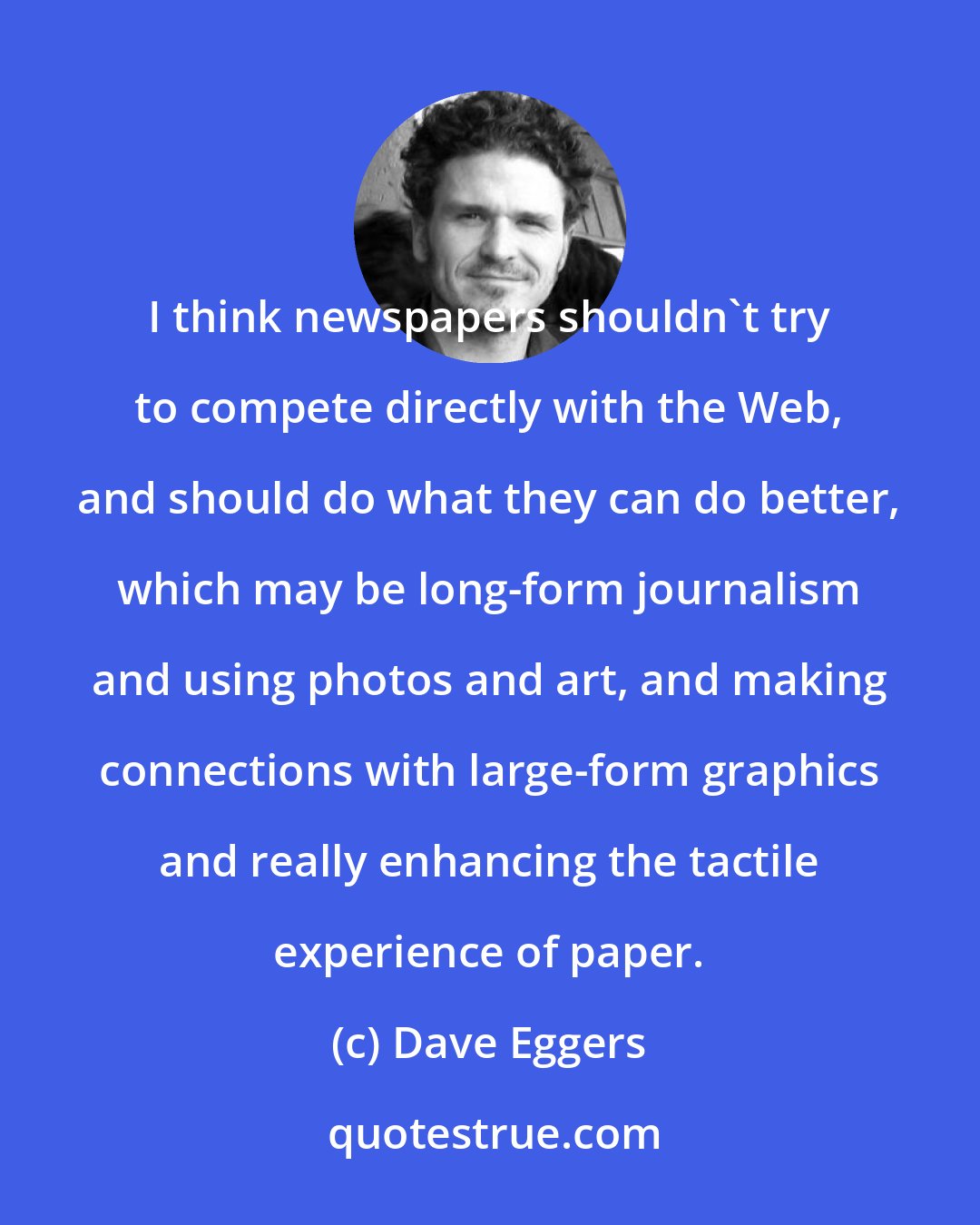 Dave Eggers: I think newspapers shouldn't try to compete directly with the Web, and should do what they can do better, which may be long-form journalism and using photos and art, and making connections with large-form graphics and really enhancing the tactile experience of paper.