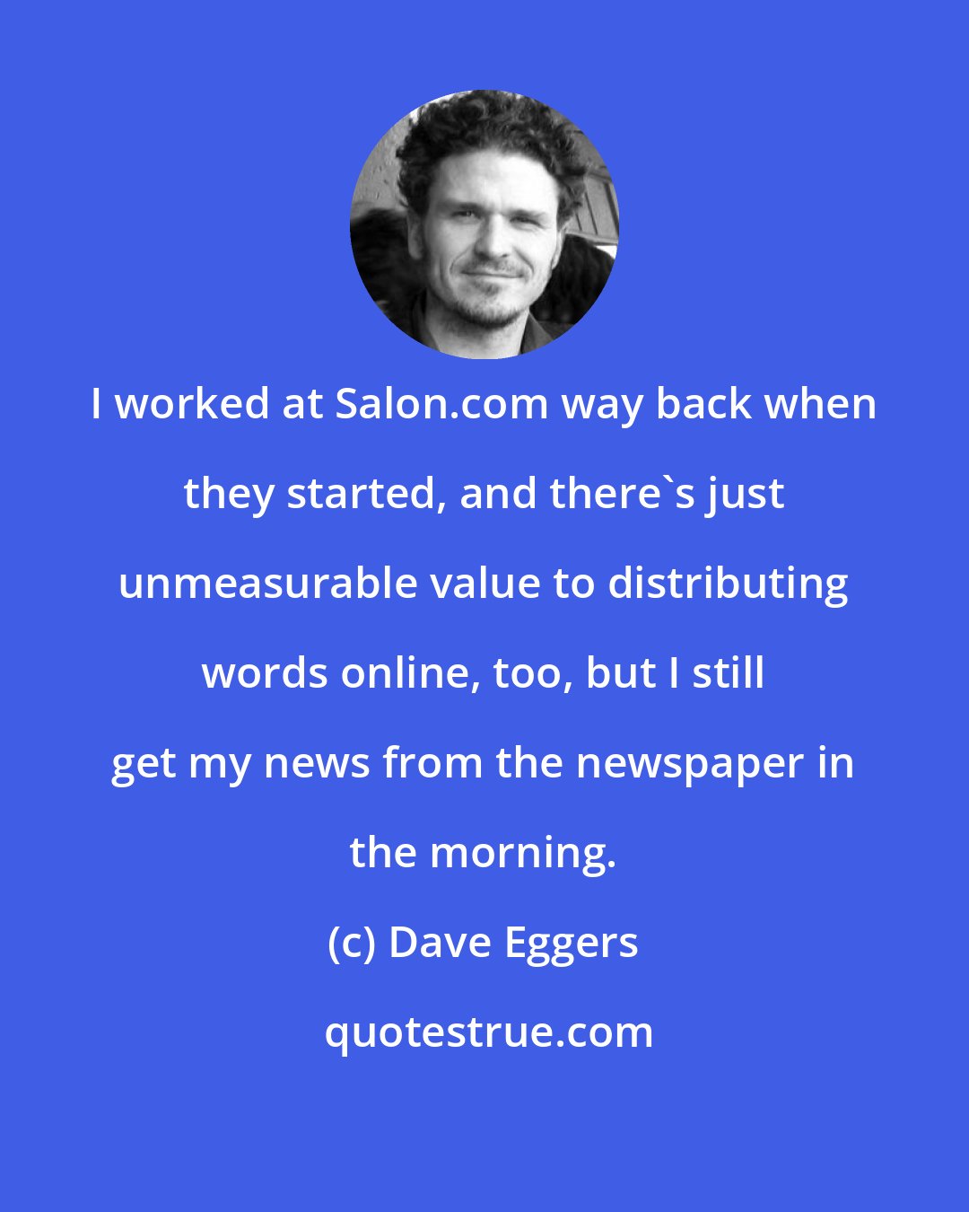 Dave Eggers: I worked at Salon.com way back when they started, and there's just unmeasurable value to distributing words online, too, but I still get my news from the newspaper in the morning.