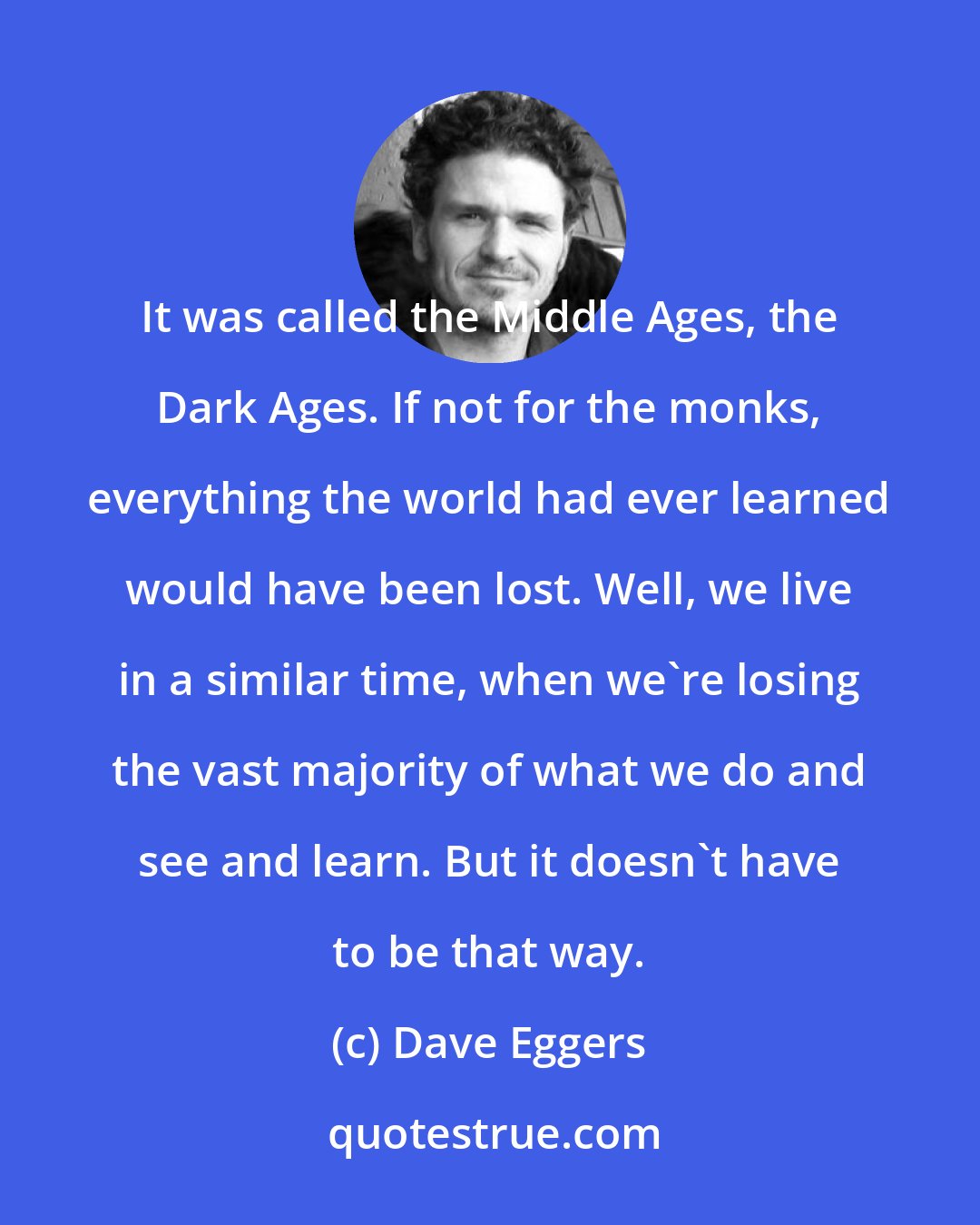 Dave Eggers: It was called the Middle Ages, the Dark Ages. If not for the monks, everything the world had ever learned would have been lost. Well, we live in a similar time, when we're losing the vast majority of what we do and see and learn. But it doesn't have to be that way.