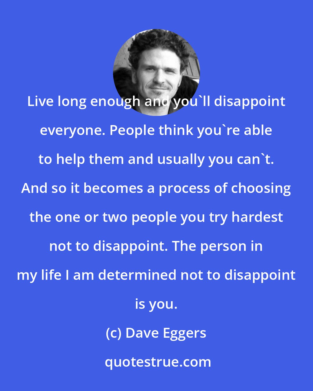 Dave Eggers: Live long enough and you'll disappoint everyone. People think you're able to help them and usually you can't. And so it becomes a process of choosing the one or two people you try hardest not to disappoint. The person in my life I am determined not to disappoint is you.