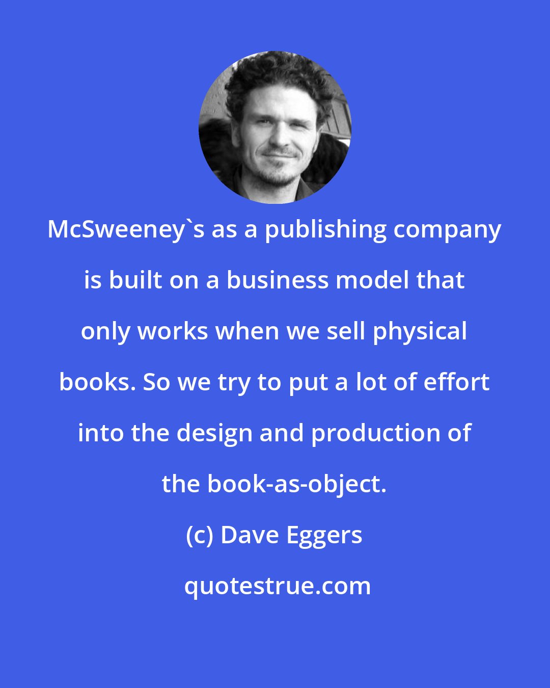 Dave Eggers: McSweeney's as a publishing company is built on a business model that only works when we sell physical books. So we try to put a lot of effort into the design and production of the book-as-object.