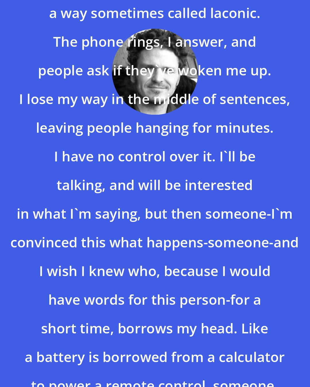 Dave Eggers: People say I talk slowly. I talk in a way sometimes called laconic. The phone rings, I answer, and people ask if they've woken me up. I lose my way in the middle of sentences, leaving people hanging for minutes. I have no control over it. I'll be talking, and will be interested in what I'm saying, but then someone-I'm convinced this what happens-someone-and I wish I knew who, because I would have words for this person-for a short time, borrows my head. Like a battery is borrowed from a calculator to power a remote control, someone, always, is borrowing my head.