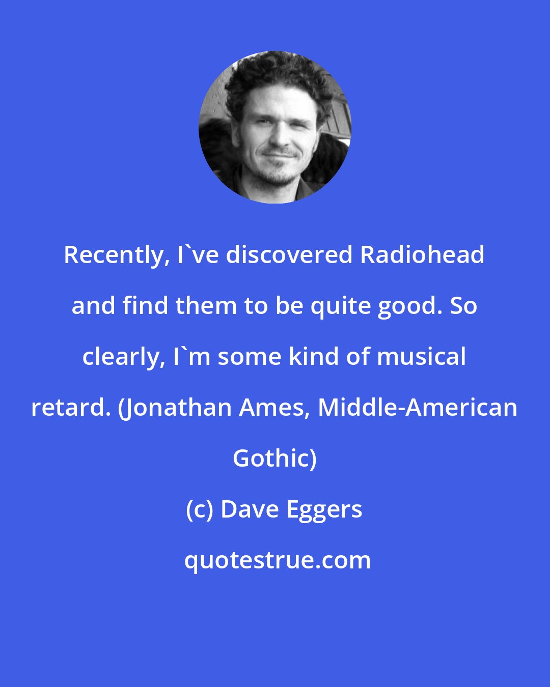 Dave Eggers: Recently, I've discovered Radiohead and find them to be quite good. So clearly, I'm some kind of musical retard. (Jonathan Ames, Middle-American Gothic)