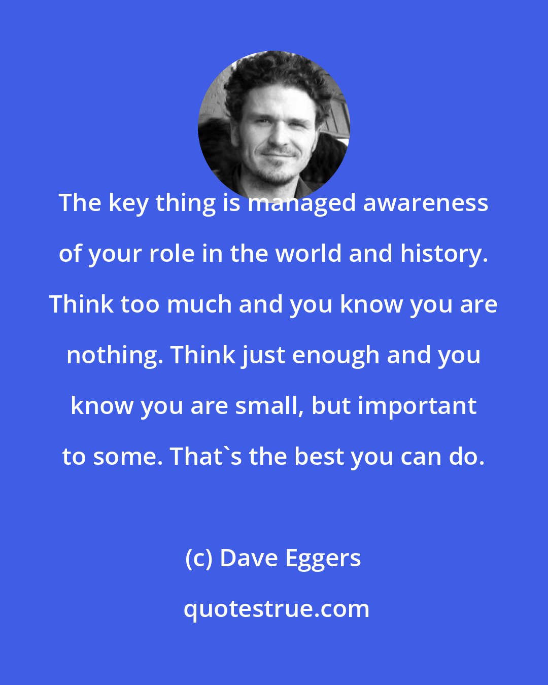 Dave Eggers: The key thing is managed awareness of your role in the world and history. Think too much and you know you are nothing. Think just enough and you know you are small, but important to some. That's the best you can do.