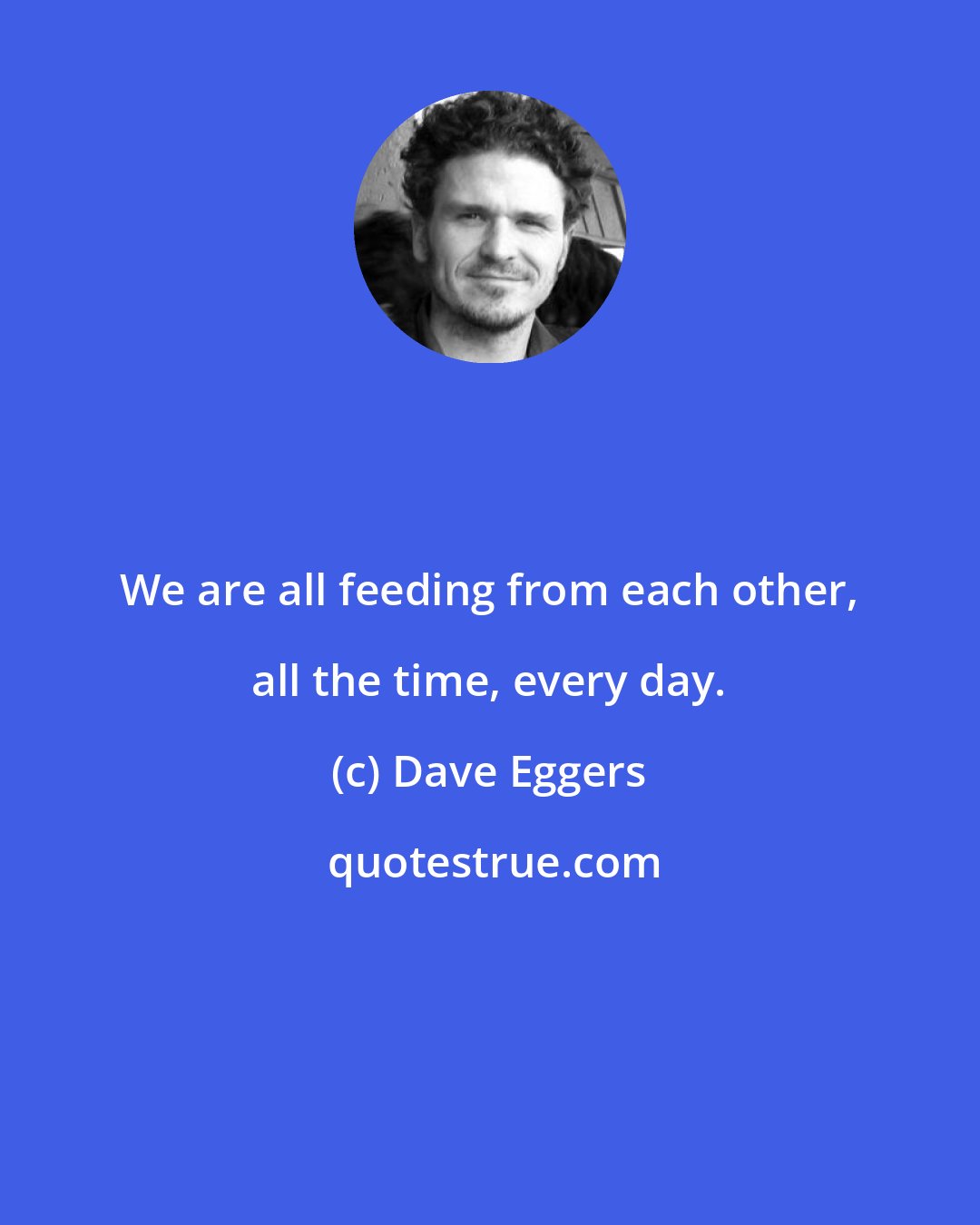 Dave Eggers: We are all feeding from each other, all the time, every day.