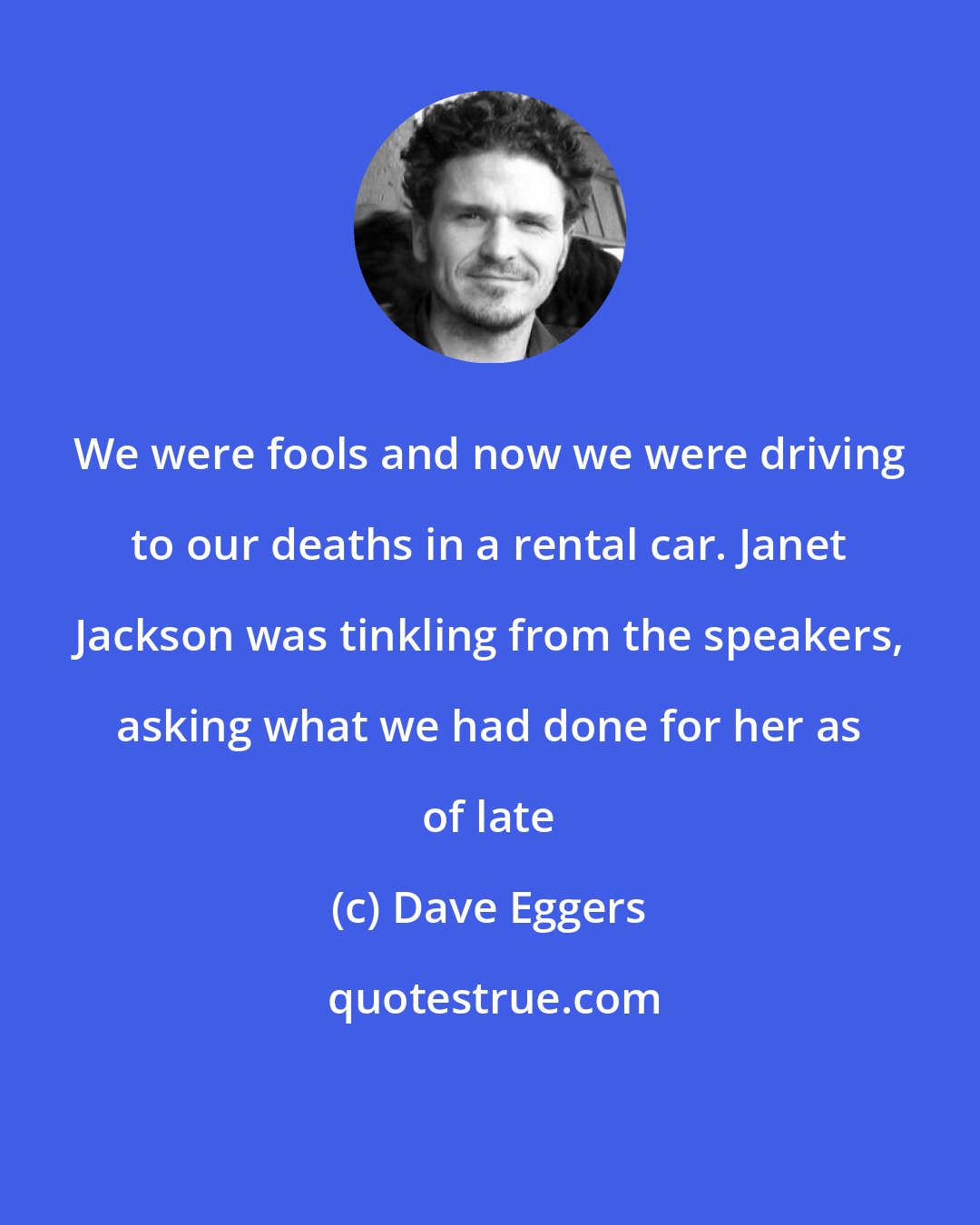 Dave Eggers: We were fools and now we were driving to our deaths in a rental car. Janet Jackson was tinkling from the speakers, asking what we had done for her as of late