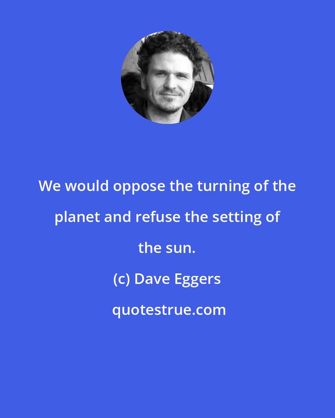 Dave Eggers: We would oppose the turning of the planet and refuse the setting of the sun.