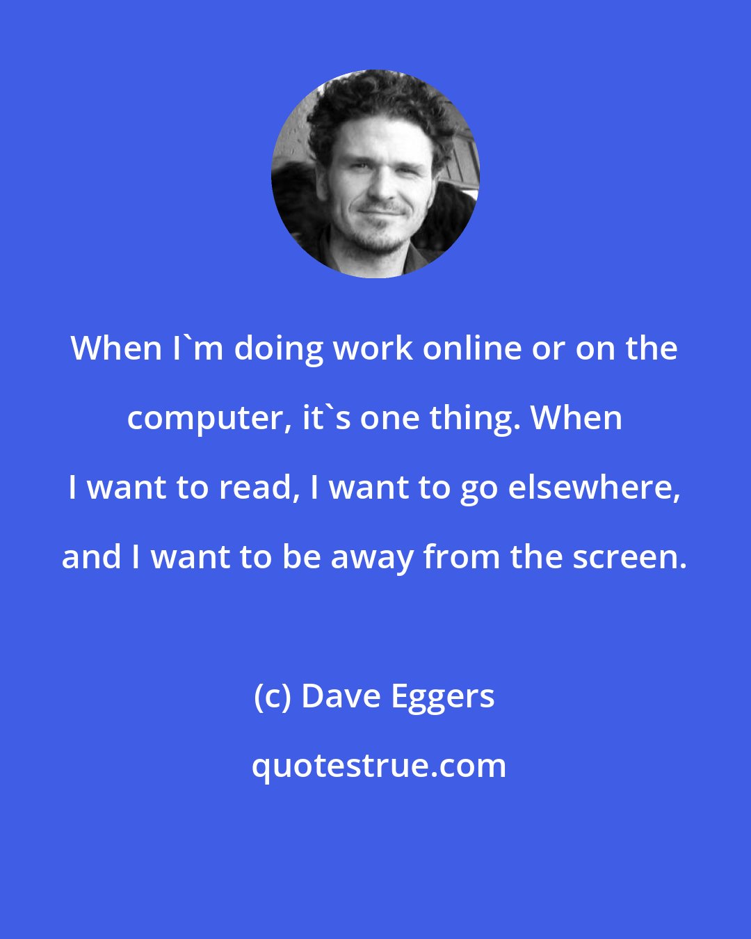 Dave Eggers: When I'm doing work online or on the computer, it's one thing. When I want to read, I want to go elsewhere, and I want to be away from the screen.