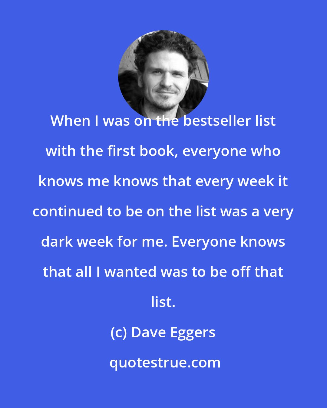 Dave Eggers: When I was on the bestseller list with the first book, everyone who knows me knows that every week it continued to be on the list was a very dark week for me. Everyone knows that all I wanted was to be off that list.