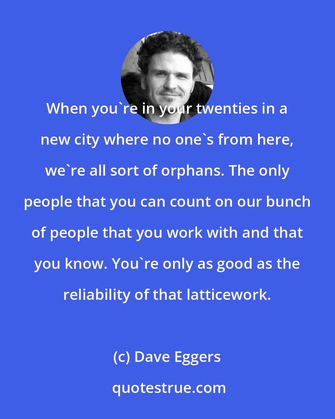 Dave Eggers: When you're in your twenties in a new city where no one's from here, we're all sort of orphans. The only people that you can count on our bunch of people that you work with and that you know. You're only as good as the reliability of that latticework.