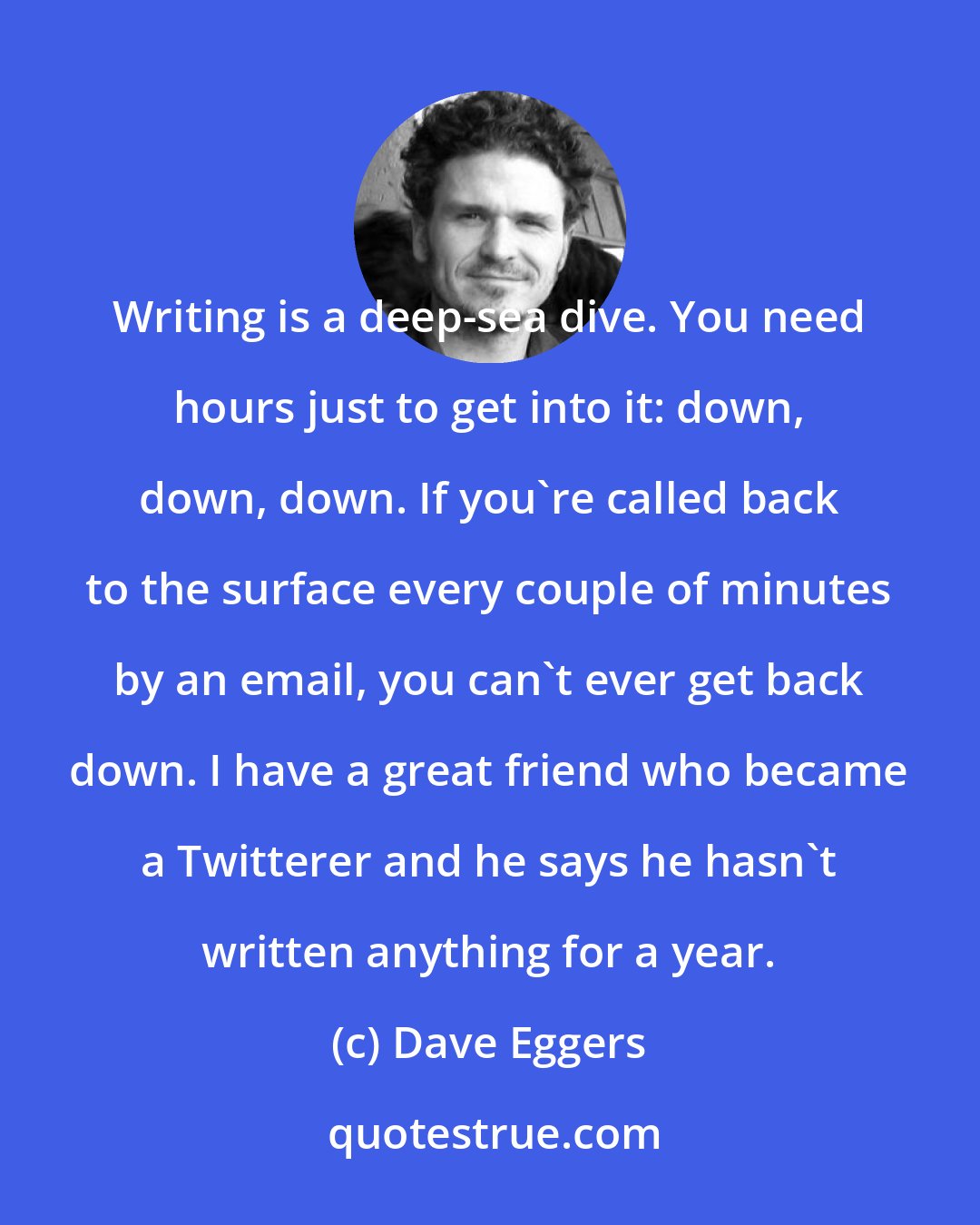 Dave Eggers: Writing is a deep-sea dive. You need hours just to get into it: down, down, down. If you're called back to the surface every couple of minutes by an email, you can't ever get back down. I have a great friend who became a Twitterer and he says he hasn't written anything for a year.