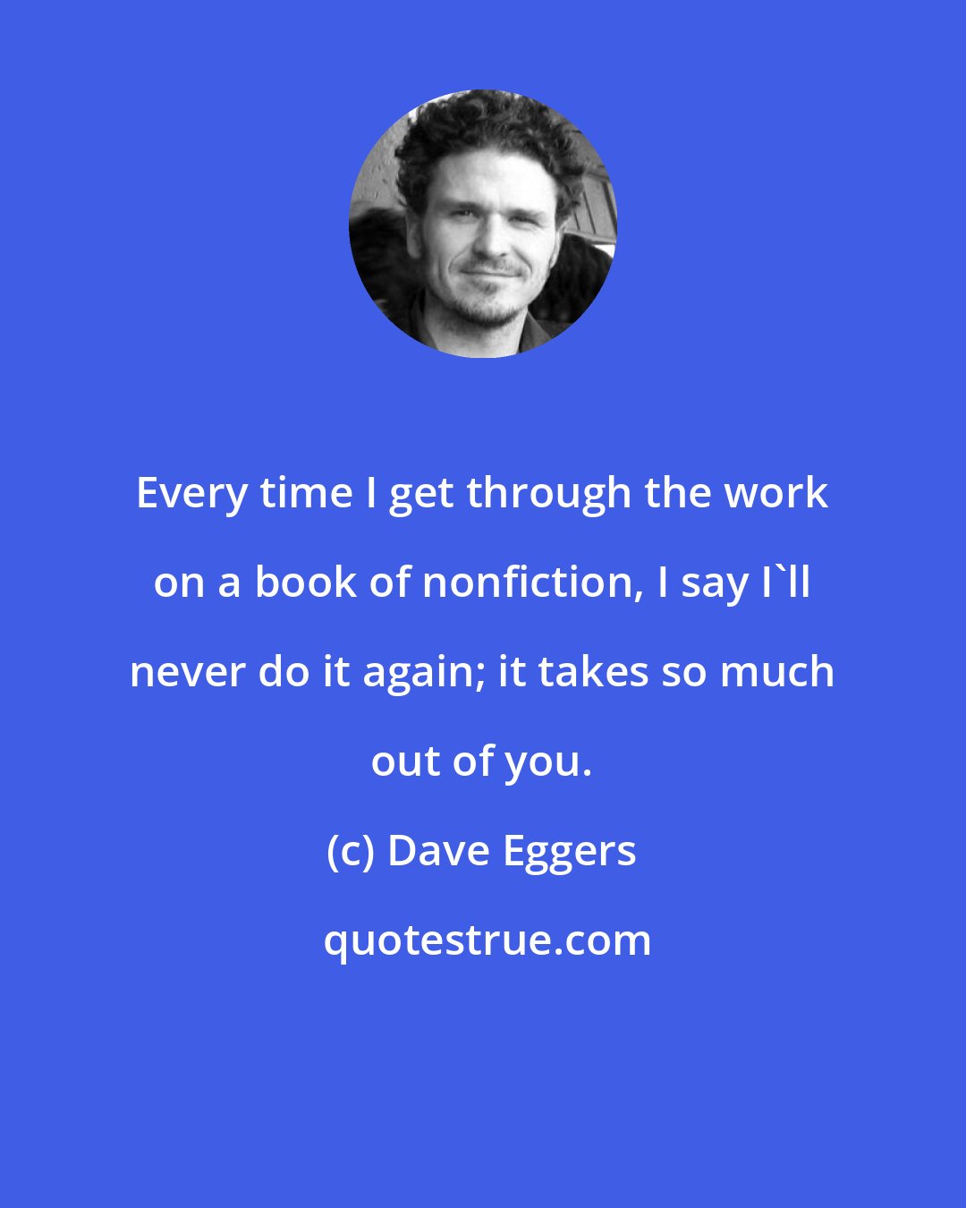 Dave Eggers: Every time I get through the work on a book of nonfiction, I say I'll never do it again; it takes so much out of you.