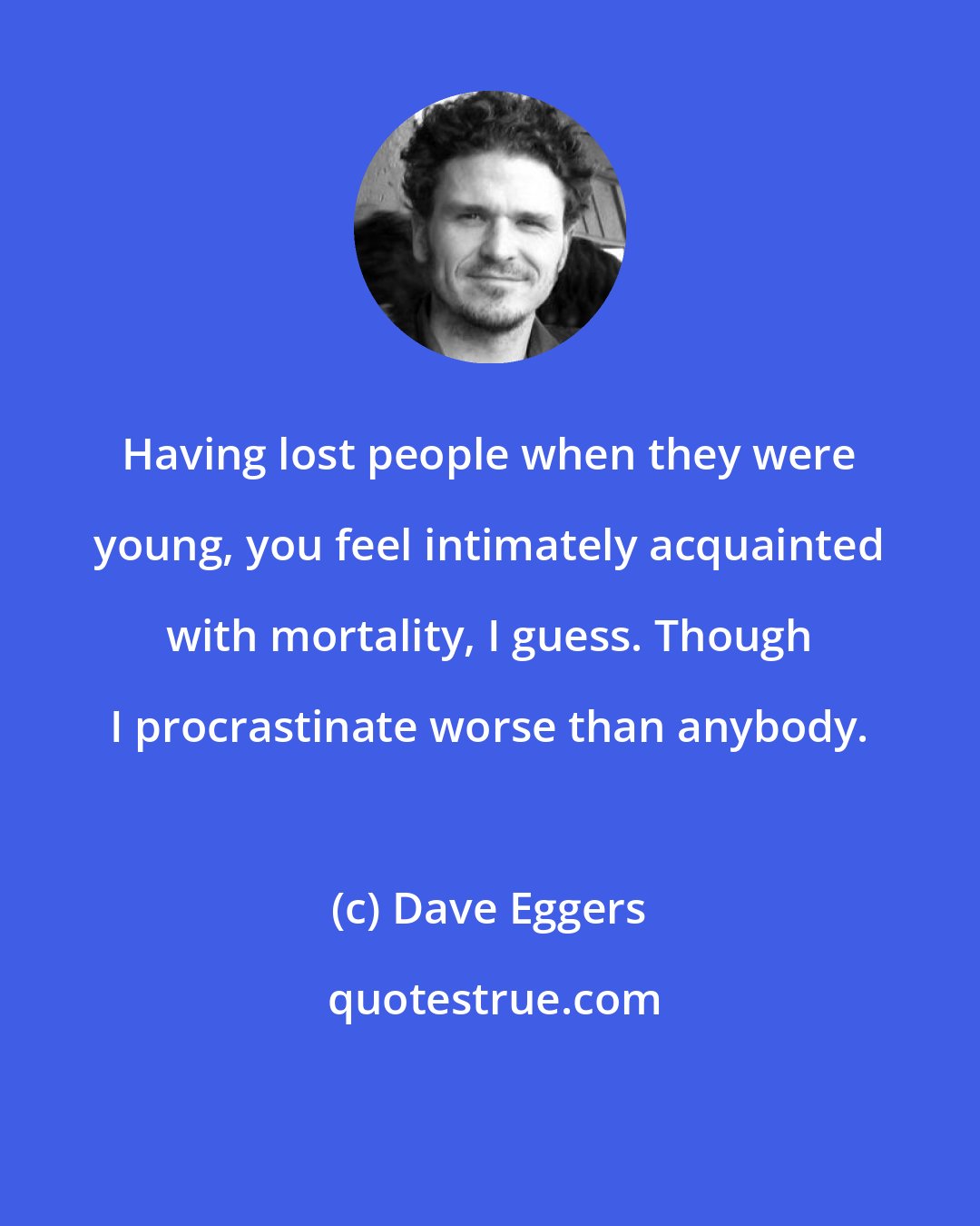 Dave Eggers: Having lost people when they were young, you feel intimately acquainted with mortality, I guess. Though I procrastinate worse than anybody.